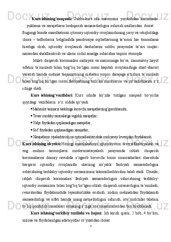 Kurs ishining’maqsadi:  Ushbu kurs  ishi  mavzusini  yoritishdan  korxonada
yuklama va xarajatlarni boshqarish samaradorligini oshirish usullaridan    iborat.
Bugungi kunda mamlkatimiz ijtimoiy-iqtisodiy rivojlanishining joriy va istiqboldagi
chora   –   tadbirlarini   belgilashda   pandemiya   oqibatlarining   ta’sirini   har   tomonlama
hisobga   olish,   iqtisodiy   rivojlanish   dasturlarini   ushbu   jarayonlar   ta’siri   nuqtai-
nazaridan shakllantirish va ularni izchil amalga oshirishni taqozo etmoqda. 
Ishlab chiqarish korxonalari mohiyati va mazmuniga ko‘ra, zamonaviy hayot
sifatini   ta’minlash   bilan   bog‘liq   bo‘lgan   inson   kapitali   rivojlanishiga   shart-sharoit
yaratish hamda mehnat  taqsimotining nisbatan yuqori darajaga o‘tishini  ta’minlash
bilan  bog‘liq  bo‘lgan  inson   faoliyatining  turli   ko‘rinishlarini   va  yo‘nalishlarini   o‘z
ichiga oladi.
Kurs   ishining’vazifalari:   Kurs     ishida     ko‘zda     tutilgan     maqsad     bo‘yicha
quyidagi  vazifalarni  o‘z  oldida qo‘yadi: 
 Mahsulot tannarxi tarkibiga kiruvchi xarajatlarning’guruhlanishi;
 Tovar moddiy zaxiralarga tegishli xarajatlar;
 Yalpi foydadan qoplanadigan xarajatlar;
 Sof  foydadan qoplanadigan xarajatlar;
 Xarajatlarni rejalashtirish va optimallashtirishda moliyaviy leverijdan foydalanish.
Kurs ishining obyekti: Hozirgi mamlakatimiz iqtisodiyotini diversifikatsiyalash va
eng   muhim   tarmoqlarni   modernizatsiyalash   jarayonida   ishlab   chiqarish
korxonalarini   doimiy   ravishda   o‘zgarib   boruvchi   bozor   munosabatlari   sharoitida
barqaror   iqtisodiy   rivojlanishi   ularning   xo‘jalik   faoliyati   samaradorligini
oshirishning tashkiliy-iqtisodiy mexanizmini takomillashtirishni talab etadi. Chunki,
ishlab   chiqarish   korxonalari   faoliyati   samaradorligini   oshirishning   tashkiliy-
iqtisodiy mexanizmi bilan bog‘liq bo‘lgan ishlab chiqarish intensivligini ta’minlash,
resurslardan   foydalanishda   tejamkorlikka   erishish,   xodim   mehnatidan   foydalanish
samaradorligi   va   sifati   hamda   uning  natijadorligini   oshirish,   iste’molchilar   talabini
to‘liq qondirish masalalari sohaning o‘ziga xos muammolaridan biri hisoblanadi. 
Kurs ishining’tarkibiy tuzilishi va hajmi:   Ish kirish qismi, 2 bob, 4 bo‘lim,
xulosa va foydalanilgan adabiyotlar ro‘yxatidan iborat.
4 