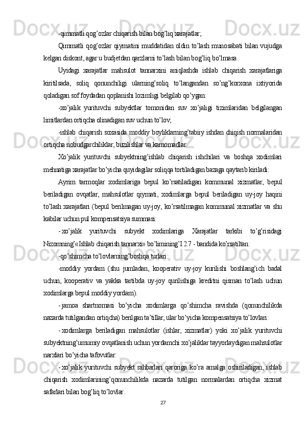 -qimmatli qog’ozlar chiqarish bilan bog’liq xarajatlar;
Qimmatli qog’ozlar qiymatini muddatidan oldin to’lash munosabati bilan vujudga
kelgan diskont, agar u budjetdan qarzlarni to’lash bilan bog’liq bo’lmasa .
Uyidagi   xarajatlar   mahsulot   tannarxini   aniqlashda   ishlab   chiqarish   xarajatlariga
kiritilsada,   soliq   qonunchiligi   ularning’soliq   to’langandan   so’ng’korxona   ixtiyorida
qoladigan sof foydadan qoplanishi lozimligi belgilab qo’ygan:
-xo’jalik   yurituvchi   subyektlar   tomonidan   suv   xo’jaligi   tizimlaridan   belgilangan
limitlardan ortiqcha olinadigan suv uchun to’lov;
-ishlab chiqarish soxasida moddiy boyliklarning’tabiiy ishdan chiqish normalaridan
ortiqcha nobudgarchiliklar, buzilishlar va kamomadlar .
Xo’jalik   yurituvchi   subyektning’ishlab   chiqarish   ishchilari   va   boshqa   xodimlari
mehnatiga xarajatlar bo’yicha quyidagilar soliqqa tortiladigan bazaga qaytarib kiriladi:
Ayrim   tarmoqlar   xodimlariga   bepul   ko’rsatiladigan   kommunal   xizmatlar,   bepul
beriladigan   ovqatlar,   mahsulotlar   qiymati,   xodimlarga   bepul   beriladigan   uy-joy   haqini
to’lash xarajatlari (bepul berilmagan uy-joy, ko’rsatilmagan kommunal xizmatlar va shu
kabilar uchun pul kompensatsiya summasi:
- xo’jalik   yurituvchi   subyekt   xodimlariga   Xarajatlar   tarkibi   to’g’risidagi
Nizomning’«Ishlab chiqarish tannarxi» bo’limining’I.2.7 - bandida ko’rsatiltan :
-qo’shimcha to’lovlarning’boshqa turlari :
-moddiy   yordam   (shu   jumladan,   kooperativ   uy-joy   kurilishi   boshlang’ich   badal
uchun,   kooperativ   va   yakka   tartibda   uy-joy   qurilishiga   kreditni   qisman   to’lash   uchun
xodimlarga bepul moddiy yordam ).
- jamoa   shartnomasi   bo’yicha   xodimlarga   qo’shimcha   ravishda   (qonunchilikda
nazarda tutilgandan ortiqcha) berilgan ta’tillar, ular bo’yicha kompensatsiya to’lovlari:
- xodimlarga   beriladigan   mahsulotlar   (ishlar,   xizmatlar)   yoki   xo’jalik   yurituvchi
subyektning’umumiy ovqatlanish uchun yordamchi xo’jaliklar tayyorlaydigan mahsulotlar
narxlari bo’yicha tafovutlar:
- xo’jalik yurituvchi  subyekt  rahbarlari qaroriga ko’ra amalga oshiriladigan, ishlab
chiqarish   xodimlarining’qonunchilikda   nazarda   tutilgan   normalardan   ortiqcha   xizmat
safarlari bilan bog’liq to’lovlar .
27 
