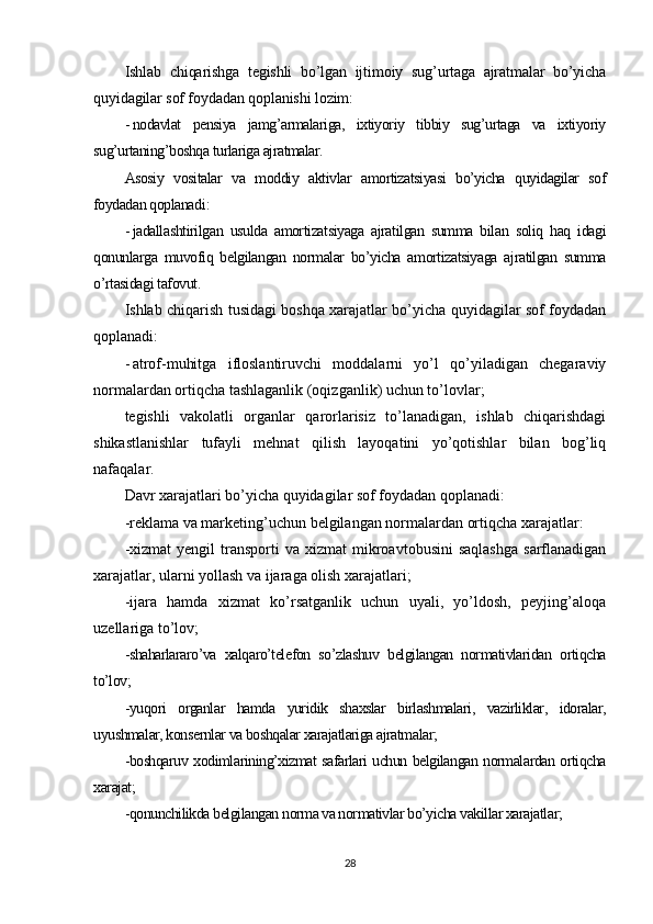 Ishlab   chiqarishga   tegishli   bo’lgan   ijtimoiy   sug’urtaga   ajratmalar   bo’yicha
quyidagilar sof foydadan qoplanishi lozim :
- nodavlat   pensiya   jamg’armalariga,   ixtiyoriy   tibbiy   sug’urtaga   va   ixtiyoriy
sug’urtaning’boshqa turlariga ajratmalar.
Asosiy   vositalar   va   moddiy   aktivlar   amortizatsiyasi   bo’yicha   quyidagilar   sof
foydadan qoplanadi :
- jadallashtirilgan   usulda   amortizatsiyaga   ajratilgan   summa   bilan   soliq   haq   idagi
qonunlarga   muvofiq   belgilangan   normalar   bo’yicha   amortizatsiyaga   ajratilgan   summa
o’rtasidagi tafovut .
Ishlab chiqarish tusidagi boshqa xarajatlar bo’yicha quyidagilar sof foydadan
qoplanadi:
- atrof-muhitga   ifloslantiruvchi   moddalarni   yo’l   qo’yiladigan   chegaraviy
normalardan ortiqcha tashlaganlik (oqizganlik) uchun to’lovlar;
tegishli   vakolatli   organlar   qarorlarisiz   to’lanadigan,   ishlab   chiqarishdagi
shikastlanishlar   tufayli   mehnat   qilish   layoqatini   yo’qotishlar   bilan   bog’liq
nafaqalar.
Davr xarajatlari bo’yicha quyidagilar sof foydadan qoplanadi:
-reklama va marketing’uchun belgilangan normalardan ortiqcha xarajatlar:
-xizmat  yengil  transporti  va  xizmat  mikroavtobusini  saqlashga   sarflanadigan
xarajatlar, ularni yollash va ijaraga olish xarajatlari;
-ijara   hamda   xizmat   ko’rsatganlik   uchun   uyali,   yo’ldosh,   peyjing’aloqa
uzellariga to’lov;
-shaharlararo’va   xalqaro’telefon   so’zlashuv   belgilangan   normativlaridan   ortiqcha
to’lov;
-yuqori   organlar   hamda   yuridik   shaxslar   birlashmalari,   vazirliklar,   idoralar,
uyushmalar, konsernlar va boshqalar xarajatlariga ajratmalar;
-boshqaruv xodimlarining’xizmat safarlari uchun belgilangan normalardan ortiqcha
xarajat;
-qonunchilikda belgilangan norma va normativlar bo’yicha vakillar xarajatlar;
28 