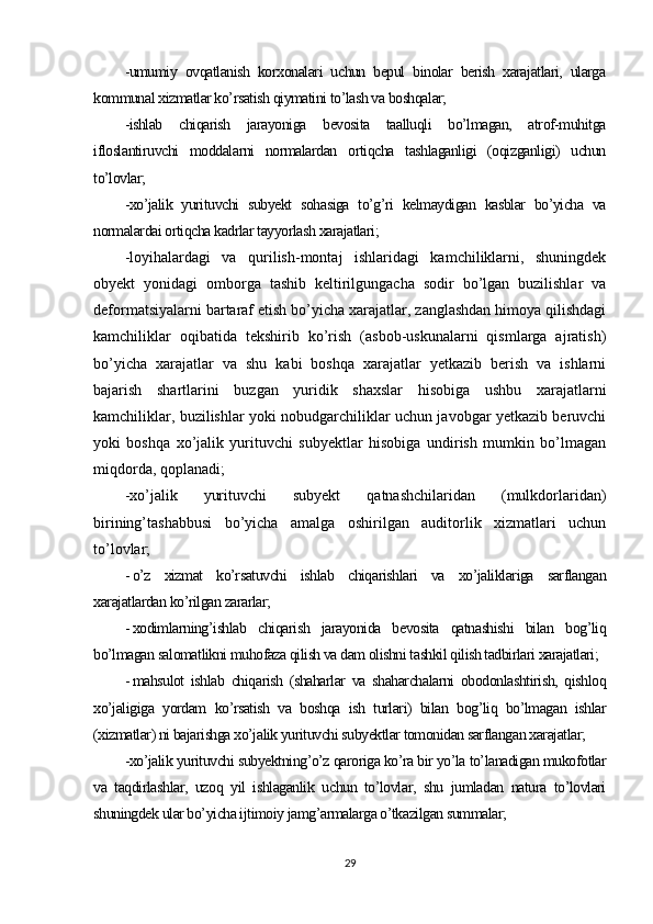 -umumiy   ovqatlanish   korxonalari   uchun   bepul   binolar   berish   xarajatlari,   ularga
kommunal xizmatlar ko’rsatish qiymatini to’lash va boshqalar;
-ishlab   chiqarish   jarayoniga   bevosita   taalluqli   bo’lmagan,   atrof-muhitga
ifloslantiruvchi   moddalarni   normalardan   ortiqcha   tashlaganligi   (oqizganligi)   uchun
to’lovlar;
-xo’jalik   yurituvchi   subyekt   sohasiga   to’g’ri   kelmaydigan   kasblar   bo’yicha   va
normalardai ortiqcha kadrlar tayyorlash xarajatlari ;
-loyihalardagi   va   qurilish-montaj   ishlaridagi   kamchiliklarni,   shuningdek
obyekt   yonidagi   omborga   tashib   keltirilgungacha   sodir   bo’lgan   buzilishlar   va
deformatsiyalarni bartaraf etish bo’yicha xarajatlar, zanglashdan himoya qilishdagi
kamchiliklar   oqibatida   tekshirib   ko’rish   (asbob-uskunalarni   qismlarga   ajratish)
bo’yicha   xarajatlar   va   shu   kabi   boshqa   xarajatlar   yetkazib   berish   va   ishlarni
bajarish   shartlarini   buzgan   yuridik   shaxslar   hisobiga   ushbu   xarajatlarni
kamchiliklar, buzilishlar yoki nobudgarchiliklar uchun javobgar yetkazib beruvchi
yoki   boshqa   xo’jalik   yurituvchi   subyektlar   hisobiga   undirish   mumkin   bo’lmagan
miqdorda, qoplanadi;
-xo’jalik   yurituvchi   subyekt   qatnashchilaridan   (mulkdorlaridan)
birining’tashabbusi   bo’yicha   amalga   oshirilgan   auditorlik   xizmatlari   uchun
to’lovlar;
- o’z   xizmat   ko’rsatuvchi   ishlab   chiqarishlari   va   xo’jaliklariga   sarflangan
xarajatlardan ko’rilgan zararlar;
- xodimlarning’ishlab   chiqarish   jarayonida   bevosita   qatnashishi   bilan   bog’liq
bo’lmagan salomatlikni muhofaza qilish va dam olishni tashkil qilish tadbirlari xarajatlari;
- mahsulot   ishlab   chiqarish   (shaharlar   va   shaharchalarni   obodonlashtirish,   qishloq
xo’jaligiga   yordam   ko’rsatish   va   boshqa   ish   turlari)   bilan   bog’liq   bo’lmagan   ishlar
(xizmatlar) ni bajarishga xo’jalik yurituvchi subyektlar tomonidan sarflangan xarajatlar;
-xo’jalik yurituvchi subyektning’o’z qaroriga ko’ra bir yo’la to’lanadigan mukofotlar
va   taqdirlashlar,   uzoq   yil   ishlaganlik   uchun   to’lovlar,   shu   jumladan   natura   to’lovlari
shuningdek ular bo’yicha ijtimoiy jamg’armalarga o’tkazilgan summalar;
29 