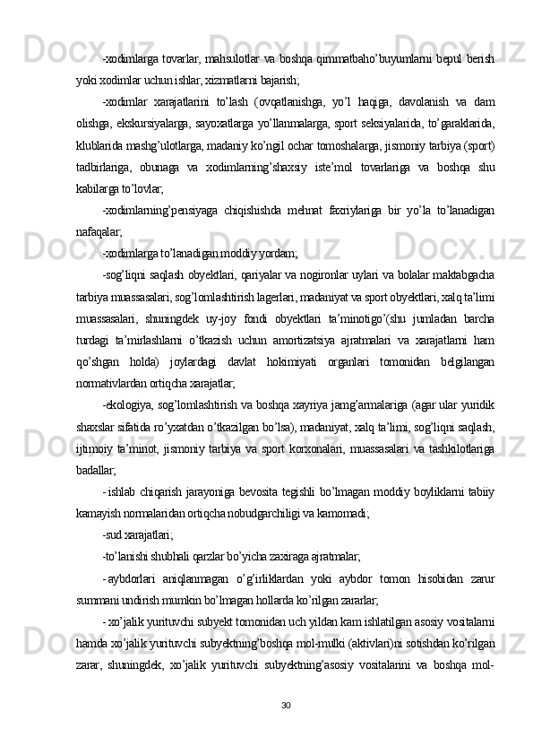 -xodimlarga tovarlar, mahsulotlar va boshqa qimmatbaho’buyumlarni bepul berish
yoki xodimlar uchun ishlar, xizmatlarni bajarish;
-xodimlar   xarajatlarini   to’lash   (ovqatlanishga,   yo’l   haqiga,   davolanish   va   dam
olishga, ekskursiyalarga, sayoxatlarga yo’llanmalarga, sport seksiyalarida, to’garaklarida,
klublarida mashg’ulotlarga, madaniy ko’ngil ochar tomoshalarga, jismoniy tarbiya (sport)
tadbirlariga,   obunaga   va   xodimlarning’shaxsiy   iste’mol   tovarlariga   va   boshqa   shu
kabilarga to’lovlar;
-xodimlarning’pensiyaga   chiqishishda   mehnat   faxriylariga   bir   yo’la   to’lanadigan
nafaqalar;
-xodimlarga to’lanadigan moddiy yordam;
-sog’liqni saqlash obyektlari, qariyalar va nogironlar uylari va bolalar maktabgacha
tarbiya muassasalari, sog’lomlashtirish lagerlari, madaniyat va sport obyektlari, xalq ta’limi
muassasalari,   shuningdek   uy-joy   fondi   obyektlari   ta’minotigo’(shu   jumladan   barcha
turdagi   ta’mirlashlarni   o’tkazish   uchun   amortizatsiya   ajratmalari   va   xarajatlarni   ham
qo’shgan   holda)   joylardagi   davlat   hokimiyati   organlari   tomonidan   belgilangan
normativlardan ortiqcha xarajatlar;
-ekologiya, sog’lomlashtirish va boshqa xayriya jamg’armalariga (agar ular yuridik
shaxslar sifatida ro’yxatdan o’tkazilgan bo’lsa), madaniyat, xalq ta’limi, sog’liqni saqlash,
ijtimoiy   ta’minot,   jismoniy  tarbiya   va  sport   korxonalari,   muassasalari   va  tashkilotlariga
badallar;
- ishlab chiqarish jarayoniga bevosita tegishli bo’lmagan moddiy boyliklarni tabiiy
kamayish normalaridan ortiqcha nobudgarchiligi va kamomadi;
-sud xarajatlari;
-to’lanishi shubhali qarzlar bo’yicha zaxiraga ajratmalar;
- aybdorlari   aniqlanmagan   o’g’irliklardan   yoki   aybdor   tomon   hisobidan   zarur
summani undirish mumkin bo’lmagan hollarda ko’rilgan zararlar;
- xo’jalik yurituvchi subyekt tomonidan uch yildan kam ishlatilgan asosiy vositalarni
hamda xo’jalik yurituvchi subyektning’boshqa mol-mulki (aktivlari)ni sotishdan ko’rilgan
zarar,   shuningdek,   xo’jalik   yurituvchi   subyektning’asosiy   vositalarini   va   boshqa   mol-
30 