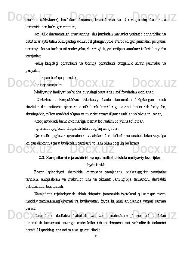 mulkini   (aktivlarini)   hisobdan   chiqarish,   tekin   berish   va   ularning’boshqacha   tarzda
kamayishidan ko’rilgan zararlar;
-xo’jalik shartnomalari shartlarinng, shu jumladan mahsulot yetkazib beruvchilar va
debitorlar aybi bilan buzilganligi uchun belgilangan yoki e’tirof etilgan jarimalar, penyalar,
neustoykalar va boshqa xil sanksiyalar, shuningdek, yetkazilgan zararlarni to’lash bo’yicha
xarajatlar;
-soliq   haqidagi   qonunlarni   va   boshqa   qonunlarni   buzganlik   uchun   jarimalar   va
penyalar;
-to’langan boshqa jarimalar;
-boshqa xarajatlar .
Moliyaviy faoliyat  bo’yicha quyidagi xarajatlar sof foydadan qoplanadi:
- O’zbekiston   Respublikasi   Markaziy   banki   tomonidan   belgilangan   hisob
stavkalaridan   ortiqcha   qisqa   muddatli   bank   kreditlariga   xizmat   ko’rsatish   bo’yicha,
shuningdek, to’lov muddati o’tgan va muddati uzaytirilgan ssudalar bo’yicha to’lovlar;
-uzoq muddatli bank kreditlariga xizmat ko’rsatish bo’yicha to’lovlar;
-qimmatli qog’ozlar chiqarish bilan bog’liq xarajatlar;
Qimmatli qog’ozlar qiymatini muddatidan oldin to’lash munosabati bilan vujudga
kelgan diskont, agar u budjetdan qarzlarni to’lash bilan bog’liq bo’lmasa .
2.3.  Xarajatlarni rejalashtirish va optimallashtirishda moliyaviy leverijdan
foydalanish
Bozor   iqtisodiyoti   sharoitida   korxonada   xarajatlarni   rejalashggirish   xarajatlar
tarkibini   aniqlashdan   va   mahsulot   (ish   va   xizmat)   larning’reja   tannarxini   dastlabki
baholashdan boshlanadi.
Xarajatlarni rejalashgirish ishlab chiqarish jarayonida iyete’mol  qilinadigan tovar-
moddiy   zaxiralarning’qiymati   va   kutilayottan   foyda   hajmini   aniqlashda   yuqori   samara
beradi.
Xarajatlarni   dastlabki   baholash   va   ularni   mahsulotning’bozor   bahosi   bilan
taqqoslash   korxonani   bozorgir   mahsulotlar   ishlab   chiqarish   sari   yo’naltirish   imkonini
beradi. U quyidagilar asosida amalga oshiriladi :
31 