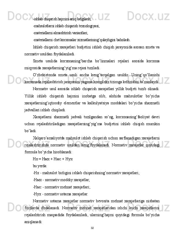 -ishlab chiqarish hajmini aniq belgilash;
-mahsulotlarni ishlab chiqarish texnologiyasi;
-materiallarni almashtirish variantlari;
-materiallarni chet korxonalar xizmatlarining’qulayligini baholash .
Ishlab chiqarish xarajatlari budjetini ishlab chiqish jarayonida asosan smeta va
normativ usuldan foydalaniladi.
Smeta   usulida   korxonaning’barcha   bo’linmalari   rejalari   asosida   korxona
miqyosida xarajatlarning’yig’ma rejasi tuziladi.
O’zbekistonda   smeta   usuli   ancha   keng’tarqalgan   usuldir.   Uning’qo’llanishi
korxonada rejalashtirish jarayonini yagona kompleks tizimga keltirishni ta’minlaydi.
Normativ   usul   asosida   ishlab   chiqarish   xarajatlari   yillik   budjeti   tuzib   olinadi.
Yillik   ishlab   chiqarish   hajmini   inobatga   olib,   alohida   mahsulotlar   bo’yicha
xarajatlarning’iqtisodiy   elementlar   va   kalkulyatsiya   moddalari   bo’yicha   shaxmatli
jadvallari ishlab chiqiladi.
Xarajatlarni   shaxmatli   jadvali   tuzilgandan   so’ng,   korxonaning’faoliyat   davri
uchun   rejalashtiriladigan   xarajatlarning’yig’ma   budjetini   ishlab   chiqish   mumkin
bo’ladi.
Xalqaro’amaliyotda mahsulot ishlab chiqarish uchun sarflanadigan xarajatlarni
rejalashtirishda   normativ   usuldan   keng’foydalanadi.   Normativ   xarajatlar   quyidagi
formula bo’yicha hisoblanadi :
Нх  =  Нмх  +  Нмс  +  Нух
bu yerda:
- Нх  - mahsulot birligini ishlab chiqarishning’normativ xarajatlari;
- Нмх  - normativ moddiy xarajatlar;
- Нмс  - normativ mehnat xarajatlari;
- Нух  - normativ ustama xarajatlar.
Normativ   ustama   xarajatlar   normativ   bevosita   mehnat   xarajatlariga   nisbatan
foizlarda   ifodalanadi.   Normativ   mehnat   xarajatlaridan   ishchi   kuchi   xarajatlarini
rejalashtirish   maqsadida   foydalaniladi,   ularning’hajmi   quyidagi   formula   bo’yicha
aniqlanadi:
32 