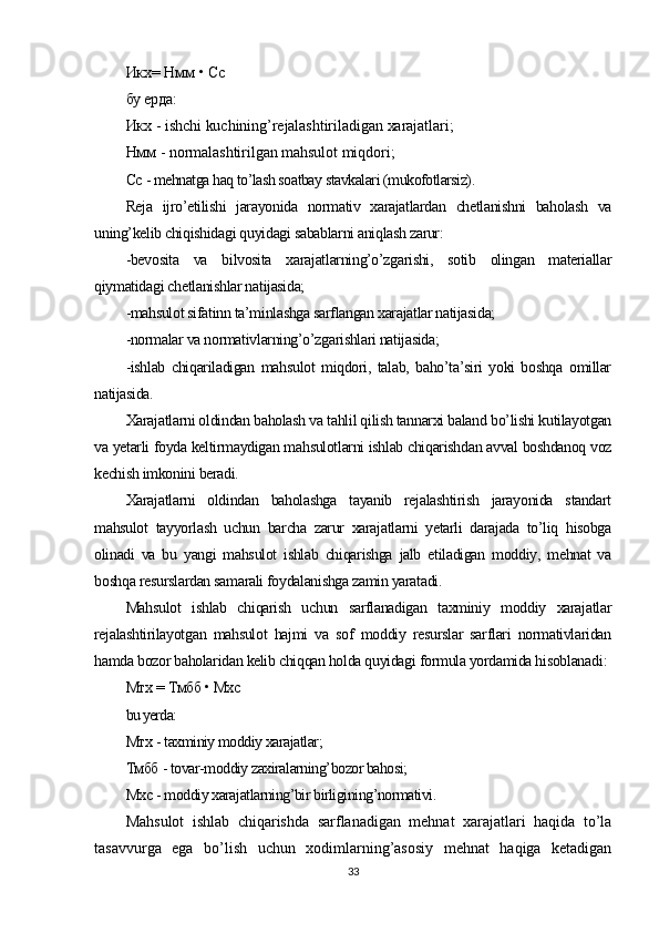 Икх= Нмм • Сс
бу ерда:
Икх -  ishchi   kuchining ’ rejalashtiriladigan   xarajatlari ;
Нмм -  normalashtirilgan   mahsulot   miqdori ;
Сс  - mehnatga haq to’lash soatbay stavkalari (mukofotlarsiz).
Reja   ijro’etilishi   jarayonida   normativ   xarajatlardan   chetlanishni   baholash   va
uning’kelib chiqishidagi quyidagi sabablarni aniqlash zarur:
-bevosita   va   bilvosita   xarajatlarning’o’zgarishi,   sotib   olingan   materiallar
qiymatidagi chetlanishlar natijasida;
-mahsulot sifatinn ta’minlashga sarflangan xarajatlar natijasida;
-normalar va normativlarning’o’zgarishlari natijasida;
-ishlab   chiqariladigan   mahsulot   miqdori,   talab,   baho’ta’siri   yoki   boshqa   omillar
natijasida.
Xarajatlarni oldindan baholash va tahlil qilish tannarxi baland bo’lishi kutilayotgan
va yetarli foyda keltirmaydigan mahsulotlarni ishlab chiqarishdan avval boshdanoq voz
kechish imkonini beradi.
Xarajatlarni   oldindan   baholashga   tayanib   rejalashtirish   jarayonida   standart
mahsulot   tayyorlash   uchun   barcha   zarur   xarajatlarni   yetarli   darajada   to’liq   hisobga
olinadi   va   bu   yangi   mahsulot   ishlab   chiqarishga   jalb   etiladigan   moddiy,   mehnat   va
boshqa resurslardan samarali foydalanishga zamin yaratadi.
Mahsulot   ishlab   chiqarish   uchun   sarflanadigan   taxminiy   moddiy   xarajatlar
rejalashtirilayotgan   mahsulot   hajmi   va   sof   moddiy   resurslar   sarflari   normativlaridan
hamda bozor baholaridan kelib chiqqan holda quyidagi formula yordamida hisoblanadi :
Мтх  =  Тмбб  •  Мхс
bu yerda:
Мтх  - taxminiy moddiy xarajatlar;
Тмбб  - tovar-moddiy zaxiralarning’bozor bahosi;
Мхс  - moddiy xarajatlarning’bir birligining’normativi.
Mahsulot   ishlab   chiqarishda   sarflanadigan   mehnat   xarajatlari   haqida   to’la
tasavvurga   ega   bo’lish   uchun   xodimlarning’asosiy   mehnat   haqiga   ketadigan
33 