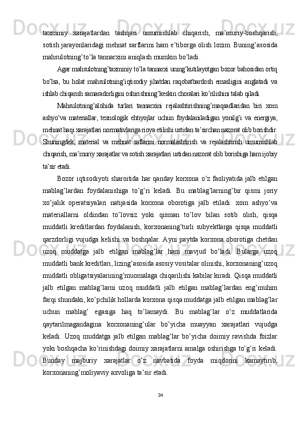 taxminiy   xarajatlardan   tashqari   umumishlab   chiqarish,   ma’muriy-boshqarish,
sotish jarayonlaridagi mehnat sarflarini ham e’tiborga olish lozim. Buning’asosida
mahsulotning’to’la tannarxini aniqlash mumkin bo’ladi .
Agar mahsulotning’taxminiy to’la tannarxi uning’kutilayotgan bozor bahosidan ortiq
bo’lsa,   bu   holat   mahsulotning’iqtisodiy   jihatdan   raqobatbardosh   emasligini   anglatadi   va
ishlab chiqarish samaradorligini oshirishning’keskin choralari ko’rilishini talab qiladi.
Mahsulotning’alohida   turlari   tannarxini   rejalashtirishning’maqsadlaridan   biri   xom
ashyo’va   materiallar,   texnologik   ehtiyojlar   uchun   foydalaniladigan   yonilg’i   va   energiya,
mehnat haqi xarajatlari normativlariga rioya etilishi ustidan ta’sirchan nazorat olib borishdir.
Shuningdek,   material   va   mehnat   saflarini   normalashtirish   va   rejalashtirish   umumishlab
chiqarish, ma’muriy xarajatlar va sotish xarajatlari ustidan nazorat olib borishiga ham ijobiy
ta’sir etadi .
Bozor   iqtisodiyoti   sharoitida  har   qanday  korxona  o’z  faoliyatida  jalb  etilgan
mablag’lardan   foydalanishiga   to’g’ri   keladi.   Bu   mablag’larning’bir   qismi   joriy
xo’jalik   operatsiyalari   natijasida   korxona   oborotiga   jalb   etiladi:   xom   ashyo’va
materiallarni   oldindan   to’lovsiz   yoki   qisman   to’lov   bilan   sotib   olish,   qisqa
muddatli   kreditlardan   foydalanish,   korxonaning’turli   subyektlarga   qisqa   muddatli
qarzdorligi  vujudga kelishi  va boshqalar. Ayni  paytda korxona oborotiga  chetdan
uzoq   muddatga   jalb   etilgan   mablag’lar   ham   mavjud   bo’ladi.   Bularga   uzoq
muddatli bank kreditlari, lizing’asosida asosiy vositalar olinishi, korxonaning’uzoq
muddatli obligatsiyalarining’muomalaga chiqarilishi kabilar kiradi. Qisqa muddatli
jalb   etilgan   mablag’larni   uzoq   muddatli   jalb   etilgan   mablag’lardan   eng’muhim
farqi shundaki, ko’pchilik hollarda korxona qisqa muddatga jalb etilgan mablag’lar
uchun   mablag’   egasiga   haq   to’lamaydi.   Bu   mablag‘lar   o‘z   muddatlarida
qaytarilmagandagina   korxonaning’ular   bo’yicha   muayyan   xarajatlari   vujudga
keladi.   Uzoq   muddatga   jalb   etilgan   mablag’lar   bo’yicha   doimiy   ravishda   foizlar
yoki boshqacha ko’rinishdagi doimiy xarajatlarni amalga oshirishga to’g’ri keladi.
Bunday   majburiy   xarajatlar   o’z   navbatida   foyda   miqdorini   kamaytirib,
korxonaning’moliyaviy axvoliga ta’sir etadi.
34 