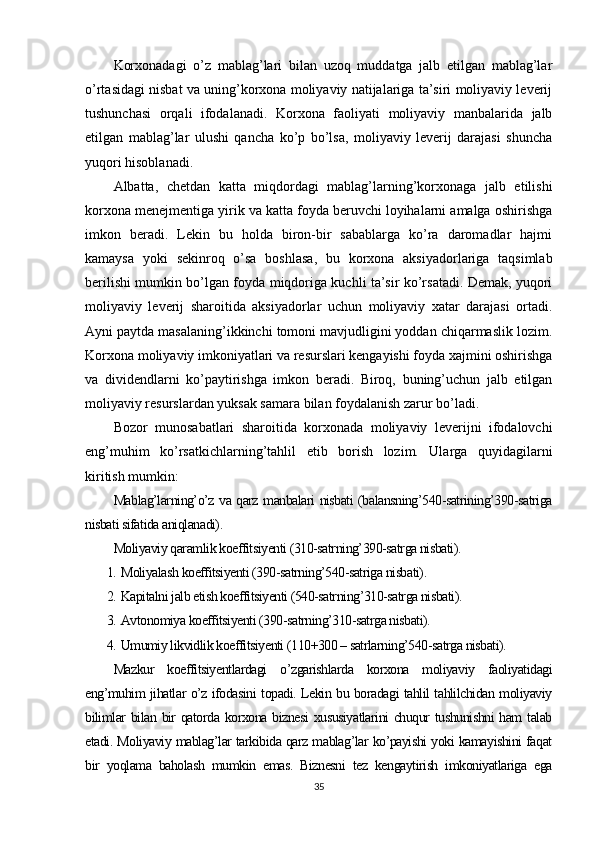 Korxonadagi   o’z   mablag’lari   bilan   uzoq   muddatga   jalb   etilgan   mablag’lar
o’rtasidagi nisbat va uning’korxona moliyaviy natijalariga ta’siri moliyaviy leverij
tushunchasi   orqali   ifodalanadi.   Korxona   faoliyati   moliyaviy   manbalarida   jalb
etilgan   mablag’lar   ulushi   qancha   ko’p   bo’lsa,   moliyaviy   leverij   darajasi   shuncha
yuqori hisoblanadi.
Albatta,   chetdan   katta   miqdordagi   mablag’larning’korxonaga   jalb   etilishi
korxona menejmentiga yirik va katta foyda beruvchi loyihalarni amalga oshirishga
imkon   beradi.   Lekin   bu   holda   biron-bir   sabablarga   ko’ra   daromadlar   hajmi
kamaysa   yoki   sekinroq   o’sa   boshlasa,   bu   korxona   aksiyadorlariga   taqsimlab
berilishi mumkin bo’lgan foyda miqdoriga kuchli ta’sir ko’rsatadi. Demak, yuqori
moliyaviy   leverij   sharoitida   aksiyadorlar   uchun   moliyaviy   xatar   darajasi   ortadi.
Ayni paytda masalaning’ikkinchi tomoni mavjudligini yoddan chiqarmaslik lozim.
Korxona moliyaviy imkoniyatlari va resurslari kengayishi foyda xajmini oshirishga
va   dividendlarni   ko’paytirishga   imkon   beradi.   Biroq,   buning’uchun   jalb   etilgan
moliyaviy resurslardan yuksak samara bilan foydalanish zarur bo’ladi.
Bozor   munosabatlari   sharoitida   korxonada   moliyaviy   leverijni   ifodalovchi
eng’muhim   ko’rsatkichlarning’tahlil   etib   borish   lozim.   Ularga   quyidagilarni
kiritish mumkin :
Mablag’larning’o’z va qarz manbalari nisbati (balansning’540-satrining’390-satriga
nisbati sifatida aniqlanadi).
Moliyaviy qaramlik koeffitsiyenti (310-satrning’390-satrga nisbati).
1. Moliyalash koeffitsiyenti (390-satrning’540-satriga nisbati).
2. Kapitalni jalb etish koeffitsiyenti (540-satrning’310-satrga nisbati).
3. Avtonomiya koeffitsiyenti (390-satrning’310-satrga nisbati).
4. Umumiy likvidlik koeffitsiyenti (110+300 – satrlarning’540-satrga nisbati).
Mazkur   koeffitsiyentlardagi   o’zgarishlarda   korxona   moliyaviy   faoliyatidagi
eng’muhim jihatlar o’z ifodasini topadi. Lekin bu boradagi tahlil tahlilchidan moliyaviy
bilimlar  bilan bir qatorda korxona biznesi  xususiyatlarini  chuqur  tushunishni  ham talab
etadi. Moliyaviy mablag’lar tarkibida qarz mablag’lar ko’payishi yoki kamayishini faqat
bir   yoqlama   baholash   mumkin   emas.   Biznesni   tez   kengaytirish   imkoniyatlariga   ega
35 