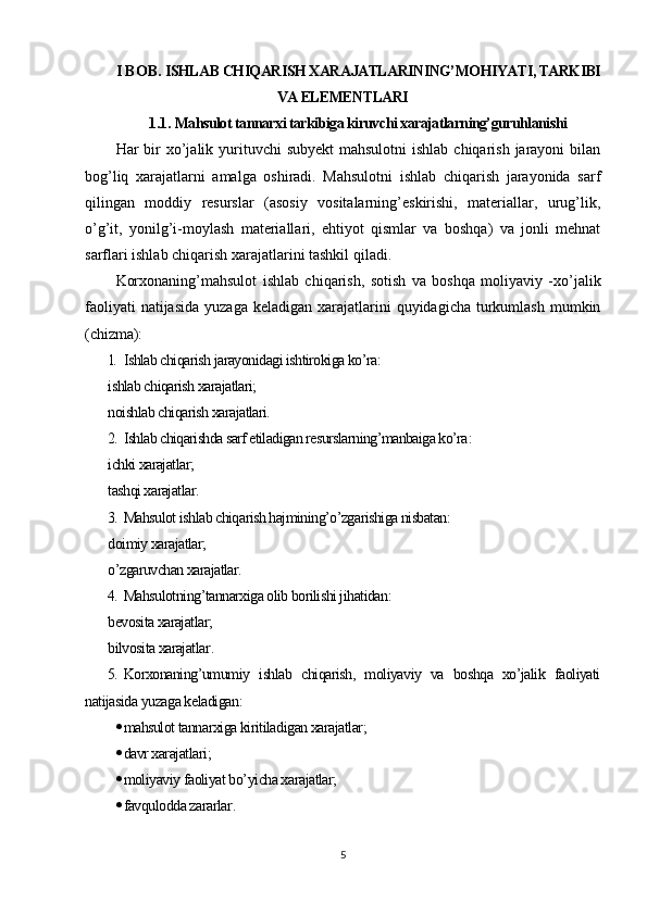 I BOB.  ISHLAB CHIQARISH XARAJATLARINING’MOHIYATI, TARKIBI
VA ELEMENTLARI
1.1.  Mahsulot tannarxi tarkibiga kiruvchi xarajatlarning’guruhlanishi
Har  bir  xo’jalik yurituvchi  subyekt  mahsulotni  ishlab  chiqarish  jarayoni  bilan
bog’liq   xarajatlarni   amalga   oshiradi.   Mahsulotni   ishlab   chiqarish   jarayonida   sarf
qilingan   moddiy   resurslar   (asosiy   vositalarning’eskirishi,   materiallar,   urug’lik,
o’g’it,   yonilg’i-moylash   materiallari,   ehtiyot   qismlar   va   boshqa)   va   jonli   mehnat
sarflari ishlab chiqarish xarajatlarini tashkil qiladi.
Korxonaning’mahsulot   ishlab   chiqarish,   sotish   va   boshqa   moliyaviy   -xo’jalik
faoliyati   natijasida  yuzaga  keladigan  xarajatlarini   quyidagicha  turkumlash  mumkin
(chizma ):
1. Ishlab chiqarish jarayonidagi ishtirokiga ko’ra:
ishlab chiqarish xarajatlari;
noishlab chiqarish xarajatlari.
2. Ishlab chiqarishda sarf etiladigan resurslarning’manbaiga ko’ra :
ichki xarajatlar;
tashqi xarajatlar.
3. Mahsulot ishlab chiqarish hajmining’o’zgarishiga nisbatan:
doimiy xarajatlar;
o’zgaruvchan xarajatlar.
4. Mahsulotning’tannarxiga olib borilishi jihatidan:
bevosita xarajatlar;
bilvosita xarajatlar .
5. Korxonaning’umumiy   ishlab   chiqarish,   moliyaviy   va   boshqa   xo’jalik   faoliyati
natijasida yuzaga keladigan :
 mahsulot tannarxiga kiritiladigan xarajatlar;
 davr xarajatlari;
 moliyaviy faoliyat bo’yicha xarajatlar;
 favqulodda zararlar .
5 