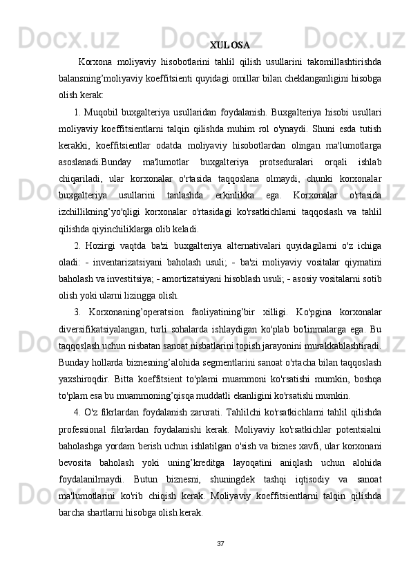 XULOSA
Korxona   moliyaviy   hisobotlarini   tahlil   qilish   usullarini   takomillashtirishda
balansning’moliyaviy koeffitsienti quyidagi omillar bilan cheklanganligini hisobga
olish kerak: 
1.   Muqobil   buxgalteriya   usullaridan   foydalanish.   Buxgalteriya   hisobi   usullari
moliyaviy   koeffitsientlarni   talqin   qilishda   muhim   rol   o'ynaydi.   Shuni   esda   tutish
kerakki,   koeffitsientlar   odatda   moliyaviy   hisobotlardan   olingan   ma'lumotlarga
asoslanadi.Bunday   ma'lumotlar   buxgalteriya   protseduralari   orqali   ishlab
chiqariladi,   ular   korxonalar   o'rtasida   taqqoslana   olmaydi,   chunki   korxonalar
buxgalteriya   usullarini   tanlashda   erkinlikka   ega.   Korxonalar   o'rtasida
izchillikning’yo'qligi   korxonalar   o'rtasidagi   ko'rsatkichlarni   taqqoslash   va   tahlil
qilishda qiyinchiliklarga olib keladi. 
2.   Hozirgi   vaqtda   ba'zi   buxgalteriya   alternativalari   quyidagilarni   o'z   ichiga
oladi:      inventarizatsiyani   baholash   usuli;      ba'zi   moliyaviy   vositalar   qiymatini
baholash va investitsiya;    amortizatsiyani hisoblash usuli;    asosiy vositalarni sotib
olish yoki ularni lizingga olish.
3.   Korxonaning’operatsion   faoliyatining’bir   xilligi.   Ko'pgina   korxonalar
diversifikatsiyalangan,   turli   sohalarda   ishlaydigan   ko'plab   bo'linmalarga   ega.   Bu
taqqoslash uchun nisbatan sanoat nisbatlarini topish jarayonini murakkablashtiradi.
Bunday hollarda biznesning’alohida segmentlarini sanoat o'rtacha bilan taqqoslash
yaxshiroqdir.   Bitta   koeffitsient   to'plami   muammoni   ko'rsatishi   mumkin,   boshqa
to'plam esa bu muammoning’qisqa muddatli ekanligini ko'rsatishi mumkin.
4.  O'z  fikrlardan  foydalanish  zarurati.  Tahlilchi  ko'rsatkichlarni   tahlil  qilishda
professional   fikrlardan   foydalanishi   kerak.   Moliyaviy   ko'rsatkichlar   potentsialni
baholashga yordam berish uchun ishlatilgan o'sish va biznes xavfi, ular korxonani
bevosita   baholash   yoki   uning’kreditga   layoqatini   aniqlash   uchun   alohida
foydalanilmaydi.   Butun   biznesni,   shuningdek   tashqi   iqtisodiy   va   sanoat
ma'lumotlarini   ko'rib   chiqish   kerak.   Moliyaviy   koeffitsientlarni   talqin   qilishda
barcha shartlarni hisobga olish kerak.
37 