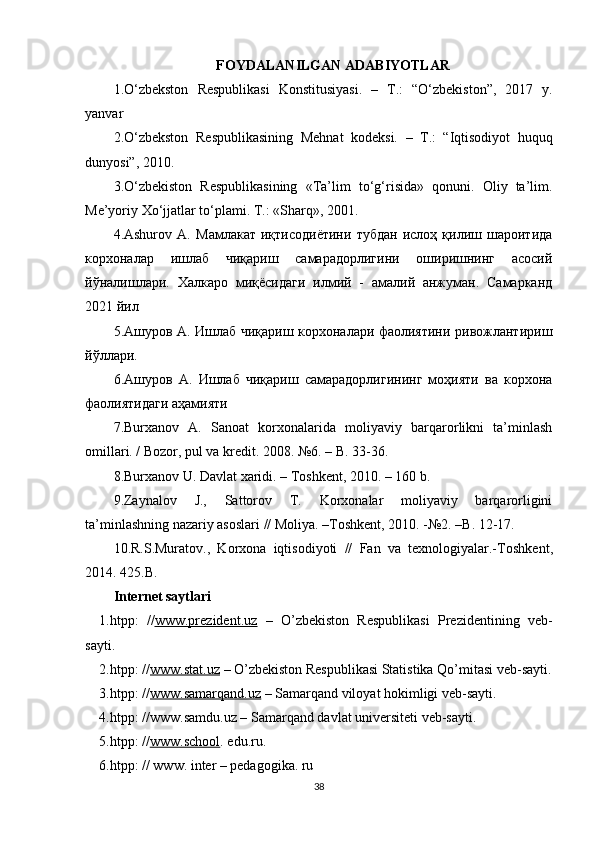 FOYDALANILGAN ADABIYOTLAR
1.O‘zbekston   Respublikasi   Konstitusiyasi.   –   T.:   “O‘zbekiston”,   2017   y.
yanvar
2. O‘zbekston   Respublikasining   Mehnat   kodeksi.   –   T.:   “Iqtisodiyot   huquq
dunyosi”, 2010.
3.O‘zbekiston   Respublikasining   «Ta’lim   to‘g‘risida»   qonuni.   Oliy   ta’lim.
Me’yoriy Xo‘jjatlar to‘plami. T.: «Sharq», 2001.
4. Ashurov   A.   Мамлакат   иқтисодиётини   тубдан   ислоҳ   қилиш   шароитида
корхоналар   ишлаб   чиқариш   самарадорлигини   оширишнинг   асосий
йўналишлари.   Халкаро   миқёсидаги   илмий   -   амалий   анжуман.   Самарканд
2021 йил
5.Ашуров A. Ишлаб чиқариш корхоналари фаолиятини ривожлантириш
йўллари.
6.Ашуров   A.   Ишлаб   чиқариш   самарадорлигининг   моҳияти   ва   корхона
фаолиятидаги аҳамияти
7.Burxanov   A.   Sanoat   korxonalarida   moliyaviy   barqarorlikni   ta’minlash
omillari. / Bozor, pul va kredit. 2008. №6. – B. 33-36.
8.Burxanov U. Davlat xaridi. – Toshkent, 2010. – 160 b.
9.Zaynalov   J.,   Sattorov   T.   Korxonalar   moliyaviy   barqarorligini
ta’minlashning nazariy asoslari // Moliya. –Toshkent, 2010. -№2. –B. 12-17.
10. R.S.Muratov.,   Korxona   iqtisodiyoti   //   Fan   va   texnologiyalar.- Toshkent ,
2014. 425.B.
Internet saytlari
1.htpp :   // www.prezident.uz   –   O’zbekiston   Respublikasi   Prezidentining   veb -
sayti.
2.htpp :  // www.stat.uz  –  O’zbekiston Respublikasi Statistika Qo’mitasi veb - sayti.
3.htpp : // www.samarqand.uz  – Samarqand viloyat hokimligi veb-sayti.
4.htpp: //www.samdu.uz –  Samarqand davlat universiteti veb-sayti.
5.htpp: // www.    school    . edu.ru.
6.htpp: // www. inter – pedagogika. ru
38 