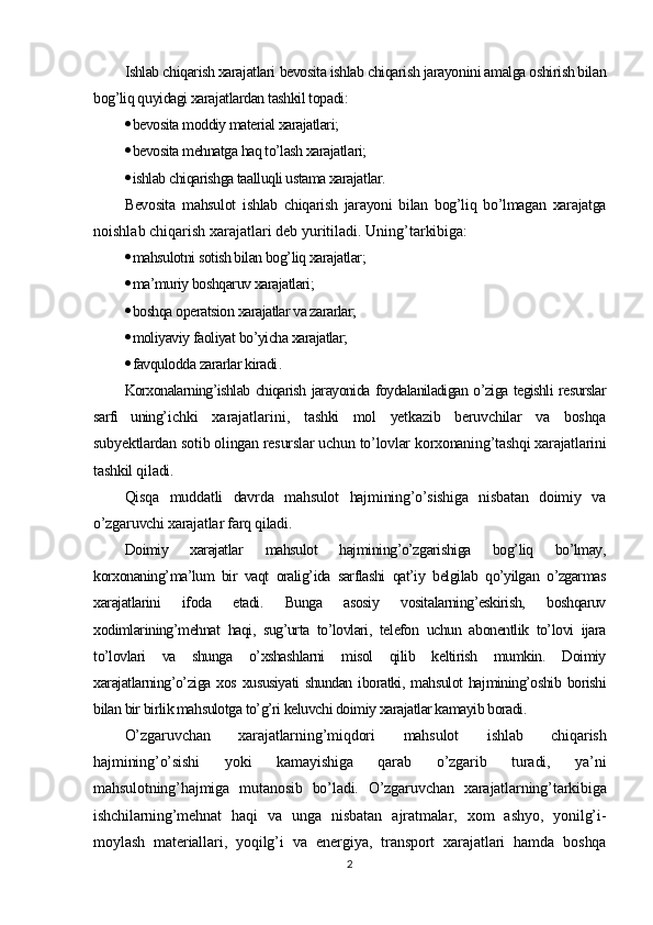 Ishlab chiqarish xarajatlari  bevosita ishlab chiqarish jarayonini amalga oshirish bilan
bog’liq quyidagi xarajatlardan tashkil topadi :
 bevosita moddiy material xarajatlari;
 bevosita mehnatga haq to’lash xarajatlari;
 ishlab chiqarishga taalluqli ustama xarajatlar.
Bevosita   mahsulot   ishlab   chiqarish   jarayoni   bilan   bog’liq   bo’lmagan   xarajatga
noishlab chiqarish xarajatlari  deb yuritiladi. Uning’tarkibiga:
 mahsulotni sotish bilan bog’liq xarajatlar;
 ma’muriy boshqaruv xarajatlari;
 boshqa operatsion xarajatlar va zararlar;
 moliyaviy faoliyat bo’yicha xarajatlar;
 favqulodda zararlar kiradi .
Korxonalarning’ishlab chiqarish jarayonida foydalaniladigan o’ziga tegishli resurslar
sarfi   uning’ ichki   xarajatlarini ,   tashki   mol   yetkazib   beruvchilar   va   boshqa
subyektlardan sotib olingan resurslar uchun to’lovlar korxonaning’tashqi xarajatlarini
tashkil qiladi.
Qisqa   muddatli   davrda   mahsulot   hajmining’o’sishiga   nisbatan   doimiy   va
o’zgaruvchi xarajatlar farq qiladi.
Doimiy   xarajatlar   mahsulot   hajmining’o’zgarishiga   bog’liq   bo’lmay,
korxonaning’ma’lum   bir   vaqt   oralig’ida   sarflashi   qat’iy   belgilab   qo’yilgan   o’zgarmas
xarajatlarini   ifoda   etadi.   Bunga   asosiy   vositalarning’eskirish,   boshqaruv
xodimlarining’mehnat   haqi,   sug’urta   to’lovlari,   telefon   uchun   abonentlik   to’lovi   ijara
to’lovlari   va   shunga   o’xshashlarni   misol   qilib   keltirish   mumkin.   Doimiy
xarajatlarning’o’ziga  xos xususiyati  shundan  iboratki, mahsulot  hajmining’oshib  borishi
bilan bir birlik mahsulotga to’g’ri keluvchi doimiy xarajatlar kamayib boradi.
O’zgaruvchan   xarajatlarning’ miqdori   mahsulot   ishlab   chiqarish
hajmining’o’sishi   yoki   kamayishiga   qarab   o’zgarib   turadi,   ya’ni
mahsulotning’hajmiga   mutanosib   bo’ladi.   O’zgaruvchan   xarajatlarning’tarkibiga
ishchilarning’mehnat   haqi   va   unga   nisbatan   ajratmalar,   xom   ashyo,   yonilg’i-
moylash   materiallari,   yoqilg’i   va   energiya,   transport   xarajatlari   hamda   boshqa
2 