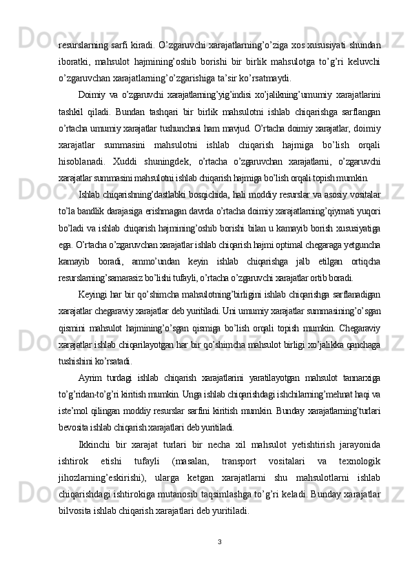 resurslarning sarfi kiradi. O’zgaruvchi xarajatlarning’o’ziga xos xususiyati shundan
iboratki,   mahsulot   hajmining’oshib   borishi   bir   birlik   mahsulotga   to’g’ri   keluvchi
o’zgaruvchan xarajatlarning’o’zgarishiga ta’sir ko’rsatmaydi.
Doimiy   va   o’zgaruvchi   xarajatlarning’yig’indisi   xo’jalikning’ umumiy   xarajatlarini
tashkil   qiladi.   Bundan   tashqari   bir   birlik   mahsulotni   ishlab   chiqarishga   sarflangan
o’rtacha umumiy xarajatlar   tushunchasi ham mavjud.   O’rtacha doimiy xarajatlar ,   doimiy
xarajatlar   summasini   mahsulotni   ishlab   chiqarish   hajmiga   bo’lish   orqali
hisoblanadi.   Xuddi   shuningdek ,   o’rtacha   o’zgaruvchan   xarajatlarni ,   o’zgaruvchi
xarajatlar summasini mahsulotni ishlab chiqarish hajmiga bo’lish orqali topish mumkin.
Ishlab chiqarishning’dastlabki bosqichida, hali moddiy resurslar va asosiy vositalar
to’la bandlik darajasiga erishmagan davrda o’rtacha doimiy xarajatlarning’qiymati yuqori
bo’ladi va ishlab chiqarish hajmining’oshib borishi bilan u kamayib borish xususiyatiga
ega. O’rtacha o’zgaruvchan xarajatlar ishlab chiqarish hajmi optimal chegaraga yetguncha
kamayib   boradi,   ammo’undan   keyin   ishlab   chiqarishga   jalb   etilgan   ortiqcha
resurslarning’samarasiz bo’lishi tufayli, o’rtacha o’zgaruvchi xarajatlar ortib boradi.
Keyingi har bir qo’shimcha mahsulotning’birligini ishlab chiqarishga sarflanadigan
xarajatlar  chegaraviy xarajatlar  deb yuritiladi. Uni umumiy xarajatlar summasining’o’sgan
qismini   mahsulot   hajmining’o’sgan   qismiga   bo’lish   orqali   topish   mumkin.   Chegaraviy
xarajatlar ishlab chiqarilayotgan har bir qo’shimcha mahsulot birligi xo’jalikka qanchaga
tushishini ko’rsatadi.
Ayrim   turdagi   ishlab   chiqarish   xarajatlarini   yaratilayotgan   mahsulot   tannarxiga
to’g’ridan-to’g’ri kiritish mumkin. Unga ishlab chiqarishdagi ishchilarning’mehnat haqi va
iste’mol qilingan moddiy resurslar sarfini kiritish mumkin. Bunday xarajatlarning’turlari
bevosita ishlab chiqarish xarajatlari  deb yuritiladi.
Ikkinchi   bir   xarajat   turlari   bir   necha   xil   mahsulot   yetishtirish   jarayonida
ishtirok   etishi   tufayli   (masalan,   transport   vositalari   va   texnologik
jihozlarning’eskirishi),   ularga   ketgan   xarajatlarni   shu   mahsulotlarni   ishlab
chiqarishdagi ishtirokiga mutanosib taqsimlashga to’g’ri keladi. Bunday xarajatlar
bilvosita ishlab chiqarish xarajatlari  deb yuritiladi .
3 