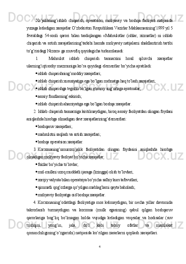 Xo’jalikning’ishlab   chiqarish,   operatsion,   moliyaviy   va   boshqa   faoliyati   natijasida
yuzaga keladigan xarajatlar O’zbekiston Respublikasi Vazirlar Mahkamasining’1999 yil 5
fevraldagi   54-sonli   qarori   bilan   tasdiqlangan   «Mahsulotlar   (ishlar,   xizmatlar)   ni   ishlab
chiqarish va sotish xarajatlarining’tarkibi hamda moliyaviy natijalarni shakllantirish tartibi
to’g’risidagi Nizom» ga muvofiq quyidagicha turkumlanadi :
1. Mahsulot   ishlab   chiqarish   tannarxini   hosil   qiluvchi   xarajatlar
ularning’iqtisodiy mazmuniga ko’ra quyidagi elementlar bo’yicha ajratiladi:
 ishlab chiqarishning’moddiy xarajatlari;
 ishlab chiqarish xususiyatiga ega bo’lgan mehnatga haq to’lash xarajatlari;
 ishlab chiqarishga tegishli bo’lgan ijtimoiy sug’urtaga ajratmalar;
 asosiy fondlarning’eskirish;
 ishlab chiqarish ahamiyatiga ega bo’lgan boshqa xarajatlar .
2. Ishlab chiqarish tannarxiga kiritilmaydigan, biroq asosiy faoliyatdan olingan foydani
aniqlashda hisobga olinadigan davr xarajatlarining’elementlari :
 boshqaruv xarajatlari;
 mahsulotni saqlash va sotish xarajatlari;
 boshqa operatsion xarajatlar.
3. Korxonaning’umumxo’jalik   faoliyatidan   olingan   foydasini   aniqlashda   hisobga
olinadigan moliyaviy faoliyat bo’yicha xarajatlar :
 foizlar bo’yicha to’lovlar;
 mol-mulkni uzoq muddatli ijaraga (lizingga) olish to’lovlari;
 xorijiy valyuta bilan operatsiya bo’yicha salbiy kurs tafovutlari;
 qimmatli qog’ozlarga qo’yilgan mablag’larni qayta baholash;
 moliyaviy faoliyatga oid boshqa xarajatlar.
4. Korxonaning’odatdagi faoliyatiga mos kelmaydigan, bir necha yillar davomida
takrorlanib   turmaydigan   va   korxona   (mulk   egasining)   qabul   qilgan   boshqaruv
qarorlariga   bog’liq   bo’lmagan   holda   vujudga   keladigan   voqealar   va   hodisalar   (suv
toshqini,   yong’in,   jala,   do’l   kabi   tabiiy   ofatlar   va   mamlakat
qonunchiligining’o’zgarishi) natijasida ko’rilgan zararlarni qoplash xarajatlari .
4 