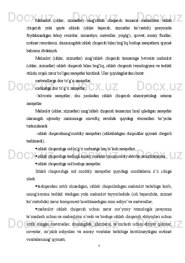 Mahsulot   (ishlar,   xizmatlar)   ning’ishlab   chiqarish   tannarxi   mahsulotni   ishlab
chiqarish   yoki   qayta   ishlash   (ishlar   bajarish,   xizmatlar   ko’rsatish)   jarayonida
foydalanadigan   tabiiy   resurslar,   xomashyo,   materillar,   yoqilg’i,   quvvat,   asosiy   fondlar,
mehnat resurslarini, shuniningdek ishlab chiqarish bilan bog’liq boshqa xarajatlarni qiymat
bahosini ifodalaydi.
Mahsulot   (ishlar,   xizmatlar)   ning’ishlab   chiqarish   tannarxiga   bevosita   mahsulot
(ishlar, xizmatlar) ishlab chiqarish bilan bog’liq, ishlab chiqarish texnologiyasi va tashkil
etilishi orqali zarur bo’lgan xarajatlar kiritiladi. Ular quyidagilardan iborat:
materiallarga doir to’g’ri xarajatlar;
mehnatga doir to’g’ri xarajatlar;
- bilvosita   xarajatlar,   shu   jumladan   ishlab   chiqarish   ahamiyatidagi   ustama
xarajatlar .
Mahsulot (ishlar, xizmatlar) ning’ishlab chiqarish tannarxini hosil qiladigan xarajatlar
ularningsh   iqtisodiy   mazmuniga   muvofiq   ravishda   quyidagi   elementlari   bo’yicha
turkumlanadi :
- ishlab chiqarishning’moddiy xarajatlari (ishlatiladigan chiqindilar qiymati chegirib
tashlanadi);
 ishlab chiqarishga oid to’g’ri mehnatga haq to’lash xarajatlari;
 ishlab chiqarishga taalluqli asosiy vositalar va nomoddiy aktivlar amortizatsiyasi;
 ishlab chiqarishga oid boshqa xarajatlar .
Ishlab   chiqarishga   oid   moddiy   xarajatlar   quyidagi   moddalarni   o’z   ichiga
oladi:
 tashqaridan   sotib   olinadigan,   ishlab   chiqariladigan   mahsulot   tarkibiga   kirib,
uning’asosini   tashkil   etadigan   yoki   mahsulot   tayyorlashda   (ish   bajarishda,   xizmat
ko’rsatishda) zarur komponent hisoblanadigan xom ashyo’va materiallar;
 mahsulot   ishlab   chiqarish   uchun   zarur   me’yoriy   texnologik   jarayonni
ta’minlash uchun va mahsulotni o’rash va boshqa ishlab chiqarish ehtiyojlari uchun
sotib olingan materiallar, shuningdek, jihozlarni, ta’mirlash uchun ehtiyot qismlar,
inventar,   xo’jalik   ashyolari   va   asosiy   vositalar   tarkibiga   kiritilmaydigan   mehnat
vositalarining’qiymati;
5 