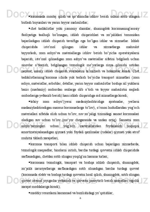  korxonada   montaj   qilish   va   qo’shimcha   ishlov   berish   uchun   sotib   olingan
butlash buyumlari va yarim tayyor mahsulotlar;
 chet   tashkilotlar   yoki   jismoniy   shaxslar,   shuningdek   korxonaning’asosiy
faoliyatiga   taalluqli   bo’lmagan,   ishlab   chiqarishlari   va   xo’jaliklari   tomonidan
bajariladigan   ishlab   chiqarish   tavsifiga   ega   bo’lgan   ishlar   va   xizmatlar.   Ishlab
chiqarishda   iste’mol   qilingan   ishlar   va   xizmatlarga   mahsulot
tayyorlash,   xom   ashyo’va   materiallarga   ishlov   berish   bo’yicha   operatsiyalarni
bajarish;   iste’mol   qilinadigan   xom   ashyo’va   materiallar   sifatini   belgilash   uchun
sinovlar   o’tkazish;   belgilangan   texnologik   me’yorlarga   rioya   qilinishi   ustidan
nazorat;   asosiy   ishlab   chiqarish   vositalarini   ta’mirlash   va   hokazolar   kiradi.   Chet
tashkilotlarining’korxona   ichida   yuk   tashish   bo’yicha   transport   xizmatlari   (xom
ashyo, materiallar, asboblar, detallar, yarim tayyor mahsulotlar boshqa xil yuklarni
bazis   (markaziy)   ombordan   sexlarga   olib   o’tish   va   tayyor   mahsulotni   saqlash
omborlariga yetkazib berish) ham ishlab chiqarishga oid xizmatlarga kiradi;
 tabiiy   xom   ashyo’(yerni   madaniylashtirishga   ajratmalar,   yerlarni
madaniylashtiradigan maxsus korxonarlarga to’lov), o’rmon hududlaridan yog’och
materiallari sifatida olish uchun to’lov, suv xo’jaligi tizimidagi sanoat  korxonalari
oladigan   suv   uchun   to’lov   (me’yor   chegarasida   va   undan   ortiq).   Sanoatni   xom
ashyo’tarmoqlari   uchun   yog’och   materiallaridan   foydalanish   huquqini
amortizatsiyalanadigan qiymati yoki foydali qazilmalar (rudalar) qiymati yoki atrof
muhitni tiklash xarajatlari;
 korxona   transporti   bilan   ishlab   chiqarish   uchun   bajarilgan   xizmatlarda,
texnologik maqsadlar, binolarni isitish, barcha turdagi quvvatni  ishlab chiqarishda
sarflanadigan, chetdan sotib olingan yoqilg’ini hamma turlari;
 korxonani   texnologik,   transport   va   boshqa   ishlab   chiqarish,   shuningdek,
xo’jalik   zaruriyatlariga   sarflanadigan   sotib   olinadigan   barcha   turdagi   quvvat
(korxonada elektr va boshqa turdagi quvvatni hosil qilish, shuningdek, sotib olingan
quvvat istemol joyigacha yetkazish va quvvatni pasaytirib berish xarajatlari tegishli
xarajat moddalariga kiradi);
 moddiy resurslarni kamomad va buzilishidagi yo’qotishlar;
6 