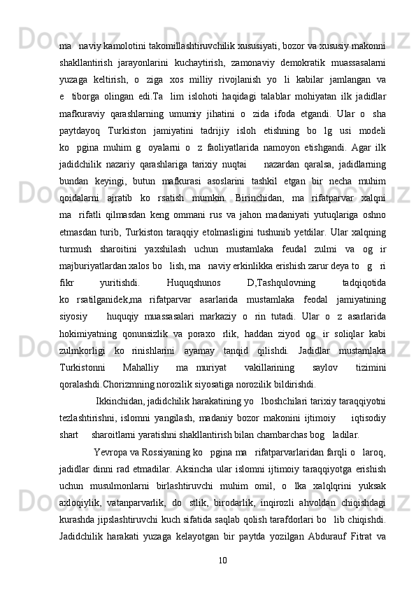 ma naviy kamolotini takomillashtiruvchilik xususiyati, bozor va xususiy makonni
shakllantirish   jarayonlarini   kuchaytirish,   zamonaviy   demokratik   muassasalarni
yuzaga   keltirish,   o ziga   xos   milliy   rivojlanish   yo li   kabilar   jamlangan   va	
 
e tiborga   olingan   edi.Ta lim   islohoti   haqidagi   talablar   mohiyatan   ilk   jadidlar	
 
mafkuraviy   qarashlarning   umumiy   jihatini   o zida   ifoda   etgandi.   Ular   o sha	
 
paytdayoq   Turkiston   jamiyatini   tadrijiy   isloh   etishning   bo lg usi   modeli	
 
ko pgina   muhim   g oyalarni   o z   faoliyatlarida   namoyon   etishgandi.   Agar   ilk	
  
jadidchilik   nazariy   qarashlariga   tarixiy   nuqtai     nazardan   qaralsa,   jadidlarning	

bundan   keyingi,   butun   mafkurasi   asoslarini   tashkil   etgan   bir   necha   muhim
qoidalarni   ajratib   ko rsatish   mumkin.   Birinchidan,   ma rifatparvar   xalqni	
 
ma rifatli   qilmasdan   keng   ommani   rus   va   jahon   madaniyati   yutuqlariga   oshno	

etmasdan   turib,   Turkiston   taraqqiy   etolmasligini   tushunib   yetdilar.   Ular   xalqning
turmush   sharoitini   yaxshilash   uchun   mustamlaka   feudal   zulmi   va   og ir	

majburiyatlardan xalos bo lish, ma naviy erkinlikka erishish zarur deya to g ri	
   
fikr   yuritishdi.   Huquqshunos   D,Tashqulovning   tadqiqotida
ko rsatilganidek,ma rifatparvar   asarlarida   mustamlaka   feodal   jamiyatining	
 
siyosiy     huquqiy   muassasalari   markaziy   o rin   tutadi.   Ular   o z   asarlarida	
  
hokimiyatning   qonunsizlik   va   poraxo rlik,   haddan   ziyod   og ir   soliqlar   kabi	
 
zulmkorligi   ko rinishlarini   ayamay   tanqid   qilishdi.   Jadidlar   mustamlaka	

Turkistonni   Mahalliy   ma muriyat   vakillarining   saylov   tizimini	

qoralashdi.Chorizmning norozilik siyosatiga norozilik bildirishdi.
             Ikkinchidan, jadidchilik harakatining yo lboshchilari tarixiy taraqqiyotni	

tezlashtirishni,   islomni   yangilash,   madaniy   bozor   makonini   ijtimoiy     iqtisodiy	

shart   sharoitlarni yaratishni shakllantirish bilan chambarchas bog ladilar.	
 
             Yevropa va Rossiyaning ko pgina ma rifatparvarlaridan farqli o laroq,	
  
jadidlar   dinni   rad   etmadilar.   Aksincha   ular   islomni   ijtimoiy   taraqqiyotga   erishish
uchun   musulmonlarni   birlashtiruvchi   muhim   omil,   o lka   xalqlqrini   yuksak	

axloqiylik,   vatanparvarlik,   do stlik,   birodarlik,   inqirozli   ahvoldan   chiqishdagi	

kurashda jipslashtiruvchi kuch sifatida saqlab qolish tarafdorlari bo lib chiqishdi.	

Jadidchilik   harakati   yuzaga   kelayotgan   bir   paytda   yozilgan   Abdurauf   Fitrat   va
10 