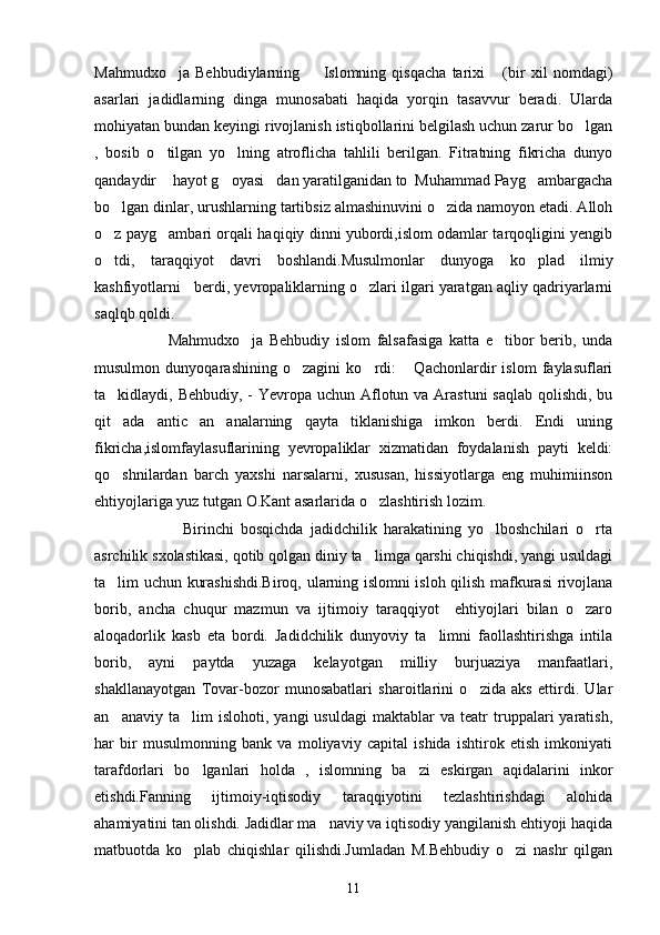 Mahmudxo ja   Behbudiylarning     Islomning   qisqacha   tarixi   (bir   xil   nomdagi)  
asarlari   jadidlarning   dinga   munosabati   haqida   yorqin   tasavvur   beradi.   Ularda
mohiyatan bundan keyingi rivojlanish istiqbollarini belgilash uchun zarur bo lgan	

,   bosib   o tilgan   yo lning   atroflicha   tahlili   berilgan.   Fitratning   fikricha   dunyo	
 
qandaydir  hayot g oyasi dan yaratilganidan to  Muhammad Payg ambargacha
   
bo lgan dinlar, urushlarning tartibsiz almashinuvini o zida namoyon etadi. Alloh	
 
o z payg ambari orqali haqiqiy dinni yubordi,islom odamlar tarqoqligini yengib
 
o tdi,   taraqqiyot   davri   boshlandi.Musulmonlar   dunyoga   ko plad   ilmiy
 
kashfiyotlarni   berdi, yevropaliklarning o zlari ilgari yaratgan aqliy qadriyarlarni	

saqlqb qoldi.
                        Mahmudxo ja   Behbudiy   islom   falsafasiga   katta   e tibor   berib,   unda	
 
musulmon   dunyoqarashining   o zagini   ko rdi:   Qachonlardir   islom   faylasuflari	
  
ta kidlaydi, Behbudiy, - Yevropa uchun Aflotun va Arastuni  saqlab qolishdi, bu	

qit ada   antic   an analarning   qayta   tiklanishiga   imkon   berdi.   Endi   uning
 
fikricha,islomfaylasuflarining   yevropaliklar   xizmatidan   foydalanish   payti   keldi:
qo shnilardan   barch   yaxshi   narsalarni,   xususan,   hissiyotlarga   eng   muhimiinson

ehtiyojlariga yuz tutgan O.Kant asarlarida o zlashtirish lozim.	

                          Birinchi   bosqichda   jadidchilik   harakatining   yo lboshchilari   o rta	
 
asrchilik sxolastikasi, qotib qolgan diniy ta limga qarshi chiqishdi, yangi usuldagi	

ta lim uchun kurashishdi.Biroq, ularning islomni isloh qilish mafkurasi rivojlana	

borib,   ancha   chuqur   mazmun   va   ijtimoiy   taraqqiyot     ehtiyojlari   bilan   o zaro	

aloqadorlik   kasb   eta   bordi.   Jadidchilik   dunyoviy   ta limni   faollashtirishga   intila	

borib,   ayni   paytda   yuzaga   kelayotgan   milliy   burjuaziya   manfaatlari,
shakllanayotgan   Tovar-bozor   munosabatlari   sharoitlarini   o zida   aks   ettirdi.   Ular	

an anaviy   ta lim   islohoti,   yangi   usuldagi   maktablar   va  teatr   truppalari   yaratish,	
 
har   bir   musulmonning   bank   va   moliyaviy   capital   ishida   ishtirok   etish   imkoniyati
tarafdorlari   bo lganlari   holda   ,   islomning   ba zi   eskirgan   aqidalarini   inkor	
 
etishdi.Fanning   ijtimoiy-iqtisodiy   taraqqiyotini   tezlashtirishdagi   alohida
ahamiyatini tan olishdi. Jadidlar ma naviy va iqtisodiy yangilanish ehtiyoji haqida	

matbuotda   ko plab   chiqishlar   qilishdi.Jumladan   M.Behbudiy   o zi   nashr   qilgan	
 
11 