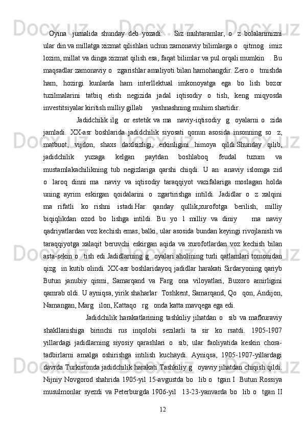 Oyina jurnalida   shunday   deb   yozadi: Siz   muhtaramlar,   o z   bolalarimizni   
ular din va millatga xizmat qilishlari uchun zamonaviy bilimlarga o qitmog imiz	
 
lozim, millat va dinga xizmat qilish esa, faqat bilimlar va pul orqali mumkin . Bu	

maqsadlar zamonaviy o zgarishlar amaliyoti bilan hamohangdir. Zero o tmishda	
 
ham,   hozirgi   kunlarda   ham   interllektual   imkonoyatga   ega   bo lish   bozor	

tuzilmalarini   tatbiq   etish   negizida   jadal   iqtisodiy   o tish,   keng   miqyosda	

investitsiyalar kiritish milliy gillab   yashnashning muhim shartidir.	

                          Jadidchilik  ilg or   estetik  va  ma naviy-iqtisodiy    g oyalarni  o zida	
   
jamladi.   XX-asr   boshlarida   jadidchilik   siyosati   qonun   asosida   insonning   so z,	

matbuot,   vijdon,   shaxs   daxlsizligi,   erkinligini   himoya   qildi.Shunday   qilib,
jadidchilik   yuzaga   kelgan   paytdan   boshlaboq   feudal   tuzum   va
mustamlakachilikning   tub   negizlariga   qarshi   chiqdi.   U   an anaviy   islomga   zid	

o laroq   dinni   ma naviy   va   iqtisodiy   taraqqiyot   vazifalariga   moslagan   holda	
 
uning   ayrim   eskirgan   qoidalarini   o zgartirishga   intildi.   Jadidlar   o z   xalqini	
 
ma rifatli   ko rishni   istadi.Har   qanday   qullik,xurofotga   berilish,   milliy	
 
biqiqlikdan   ozod   bo lishga   intildi.   Bu   yo l   milliy   va   diniy     ma naviy	
   
qadriyatlardan voz kechish emas, balki, ular asosida bundan keyingi rivojlanish va
taraqqiyotga   xalaqit   beruvchi   eskirgan   aqida   va   xurofotlardan   voz   kechish   bilan
asta-sekin o tish edi.Jadidlarning g oyalari aholining turli qatlamlari tomonidan	
 
qizg in kutib olindi. XX-asr  boshlaridayoq  jadidlar  harakati  Sirdaryoning qariyb	

Butun   janubiy   qismi,   Samarqand   va   Farg ona   viloyatlari,   Buxoro   amirligini	

qamrab oldi. U ayniqsa, yirik shaharlar  Toshkent, Samarqand, Qo qon, Andijon,	

Namangan, Marg ilon, Kattaqo rg onda katta mavqega ega edi.	
  
                              Jadidchilik   harakatlarining   tashkiliy   jihatdan   o sib   va   mafkuraviy	

shakllanishiga   birinchi   rus   inqolobi   sezilarli   ta sir   ko rsatdi.   1905-1907	
 
yillardagi   jadidlarning   siyosiy   qarashlari   o sib,   ular   faoliyatida   keskin   chora-	

tadbirlarni   amalga   oshirishga   intilish   kuchaydi.   Ayniqsa,   1905-1907-yillardagi
davrda Turkistonda jadidchilik harakati Tashkiliy g oyaviy jihatdan chiqish qildi.	

Nijniy Novgorod shahrida 1905-yil 15-avgustda bo lib o tgan I   Butun Rossiya
 
musulmonlar   syezdi   va   Peterburgda   1906-yil     13-23-yanvarda   bo lib   o tgan   II	
 
12 