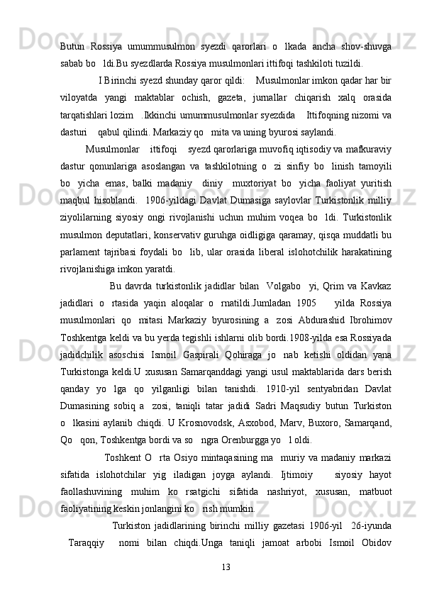 Butun   Rossiya   umummusulmon   syezdi   qarorlari   o lkada   ancha   shov-shuvga
sabab bo ldi.Bu syezdlarda Rossiya musulmonlari ittifoqi tashkiloti tuzildi.	

              I Birinchi syezd shunday qaror qildi:  Musulmonlar imkon qadar har bir	

viloyatda   yangi   maktablar   ochish,   gazeta,   jurnallar   chiqarish   xalq   orasida
tarqatishlari lozim .Ikkinchi umummusulmonlar syezdida  Ittifoqning nizomi va	
 
dasturi  qabul qilindi. Markaziy qo mita va uning byurosi saylandi.	
 
Musulmonlar  ittifoqi  syezd qarorlariga muvofiq iqtisodiy va mafkuraviy	
 
dastur   qonunlariga   asoslangan   va   tashkilotning   o zi   sinfiy   bo linish   tamoyili	
 
bo yicha   emas,   balki   madaniy     diniy     muxtoriyat   bo yicha   faoliyat   yuritish	
 
maqbul   hisoblandi.     1906-yildagi   Davlat   Dumasiga   saylovlar   Turkistonlik   milliy
ziyolilarning   siyosiy   ongi   rivojlanishi   uchun   muhim   voqea   bo ldi.   Turkistonlik	

musulmon deputatlari, konservativ guruhga oidligiga  qaramay,  qisqa muddatli  bu
parlament   tajribasi   foydali   bo lib,   ular   orasida   liberal   islohotchilik   harakatining	

rivojlanishiga imkon yaratdi.
                          Bu   davrda   turkistonlik   jadidlar   bilan     Volgabo yi,   Qrim   va   Kavkaz	

jadidlari   o rtasida   yaqin   aloqalar   o rnatildi.Jumladan   1905     yilda   Rossiya	
  
musulmonlari   qo mitasi   Markaziy   byurosining   a zosi   Abdurashid   Ibrohimov	
 
Toshkentga keldi va bu yerda tegishli ishlarni olib bordi.1908-yilda esa Rossiyada
jadidchilik   asoschisi   Ismoil   Gaspirali   Qohiraga   jo nab   ketishi   oldidan   yana	

Turkistonga   keldi.U   xususan   Samarqanddagi   yangi   usul   maktablarida   dars   berish
qanday   yo lga   qo yilganligi   bilan   tanishdi.   1910-yil   sentyabridan   Davlat	
 
Dumasining   sobiq   a zosi,   taniqli   tatar   jadidi   Sadri   Maqsudiy   butun   Turkiston	

o lkasini   aylanib   chiqdi.   U   Krosnovodsk,   Asxobod,   Marv,   Buxoro,   Samarqand,	

Qo qon, Toshkentga bordi va so ngra Orenburgga yo l oldi.	
  
                        Toshkent   O rta   Osiyo   mintaqasining   ma muriy   va   madaniy   markazi	
 
sifatida   islohotchilar   yig iladigan   joyga   aylandi.   Ijtimoiy     siyosiy   hayot	
 
faollashuvining   muhim   ko rsatgichi   sifatida   nashriyot,   xususan,   matbuot	

faoliyatining keskin jonlangini ko rish mumkin.	

                        Turkiston   jadidlarining   birinchi   milliy   gazetasi   1906-yil     26-iyunda
Taraqqiy   nomi   bilan   chiqdi.Unga   taniqli   jamoat   arbobi   Ismoil   Obidov	
 
13 