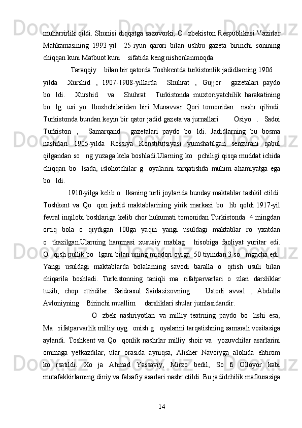 muharrirlik qildi. Shunisi diqqatga sazovorki, O zbekiston Respublikasi  Vazirlar
Mahkamasining   1993-yil     25-iyun   qarori   bilan   ushbu   gazeta   birinchi   sonining
chiqqan kuni Matbuot kuni  sifatida keng nishonlanmoqda.	

             Taraqqiy  bilan bir qatorda Toshkentda turkistonlik jadidlarning 1906 	
  
yilda   Xurshid ,   1907-1908-yillarda   Shuhrat , Gujjor   gazetalari   paydo
     
bo ldi.   Xurshid   va   Shuhrat   Turkistonda   muxtoriyatchilik   harakatining	
    
bo lg usi   yo lboshchilaridan   biri   Munavvar   Qori   tomonidan     nashr   qilindi.
  
Turkistonda bundan keyin bir qator jadid gazeta va jurnallari    Osiyo . Sadoi	
   
Turkiston ,   Samarqand   gazetalari   paydo   bo ldi.   Jadidlarning   bu   bosma	
   
nashrlari   1905-yilda   Rossiya   Konstitutsiyasi   yumshatilgan   senzurani   qabul
qilgandan so ng yuzaga kela boshladi.Ularning ko pchiligi qisqa muddat ichida	
 
chiqqan   bo lsada,   islohotchilar   g oyalarini   tarqatishda   muhim   ahamiyatga   ega
 
bo ldi.	

             1910-yilga kelib o lkaning turli joylarida bunday maktablar tashkil etildi.	

Toshkent   va   Qo qon   jadid   maktablarining   yirik   markazi   bo lib   qoldi.1917-yil	
 
fevral inqilobi boshlariga kelib chor hukumati tomonidan Turkistonda   4 mingdan
ortiq   bola   o qiydigan   100ga   yaqin   yangi   usuldagi   maktablar   ro yxatdan	
 
o tkazilgan.Ularning   hammasi   xususiy   mablag   hisobiga   faoliyat   yuritar   edi.	
 
O qish pullik bo lgani bilan uning miqdori oyiga  50 tiyindan 3 so mgacha edi.
  
Yangi   usuldagi   maktablarda   bolalarning   savodi   baralla   o qitish   usuli   bilan	

chiqarila   boshladi.   Turkistonning   taniqli   ma rifatparvarlari   o zlari   darsliklar	
 
tuzib,   chop   ettirdilar.   Saidrasul   Saidazizovning     Ustodi   avval ,   Abdulla	
 
Avloniyning  Birinchi muallim   darsliklari shular jumlasidandir.	
 
                          O zbek   nashriyotlari   va   milliy   teatrning   paydo   bo lishi   esa,	
 
Ma rifatparvarlik milliy uyg onish g oyalarini tarqatishning samarali vositasiga	
  
aylandi.   Toshkent   va   Qo qonlik   nashrlar   milliy   shoir   va     yozuvchilar   asarlarini	

ommaga   yetkazdilar,   ular   orasida   ayniqsa,   Alisher   Navoiyga   alohida   ehtirom
ko rsatildi.   Xo ja   Ahmad   Yassaviy,   Mirzo   bedil,   So fi   Olloyor   kabi	
  
mutafakkirlarning diniy va falsafiy asarlari nashr etildi. Bu jadidchilik mafkurasiga
14 