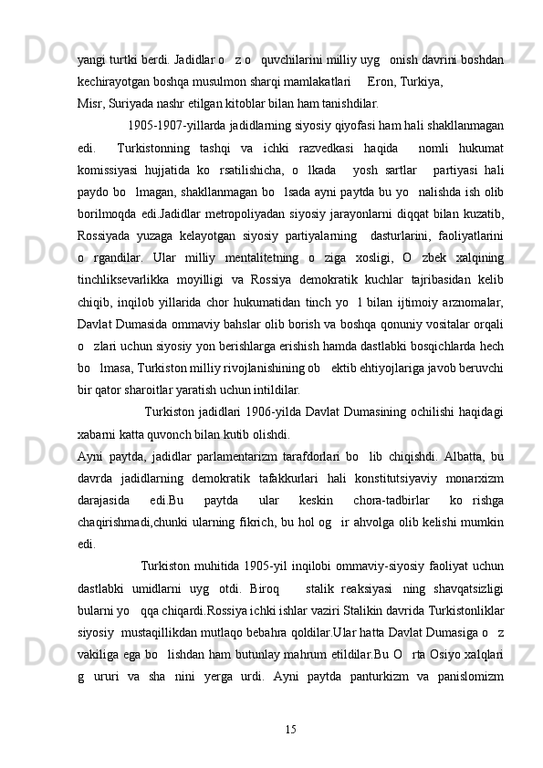 yangi turtki berdi. Jadidlar o z o quvchilarini milliy uyg onish davrini boshdan  
kechirayotgan boshqa musulmon sharqi mamlakatlari   Eron, Turkiya, 	

Misr, Suriyada nashr etilgan kitoblar bilan ham tanishdilar.
              1905-1907-yillarda jadidlarning siyosiy qiyofasi ham hali shakllanmagan
edi.   Turkistonning   tashqi   va   ichki   razvedkasi   haqida   nomli   hukumat	
 
komissiyasi   hujjatida   ko rsatilishicha,   o lkada   yosh   sartlar   partiyasi   hali	
   
paydo bo lmagan, shakllanmagan bo lsada ayni paytda bu yo nalishda ish olib	
  
borilmoqda   edi.Jadidlar   metropoliyadan   siyosiy   jarayonlarni   diqqat   bilan   kuzatib,
Rossiyada   yuzaga   kelayotgan   siyosiy   partiyalarning     dasturlarini,   faoliyatlarini
o rgandilar.   Ular   milliy   mentalitetning   o ziga   xosligi,   O zbek   xalqining	
  
tinchliksevarlikka   moyilligi   va   Rossiya   demokratik   kuchlar   tajribasidan   kelib
chiqib,   inqilob   yillarida   chor   hukumatidan   tinch   yo l   bilan   ijtimoiy   arznomalar,	

Davlat Dumasida ommaviy bahslar olib borish va boshqa qonuniy vositalar orqali
o zlari uchun siyosiy yon berishlarga erishish hamda dastlabki bosqichlarda hech	

bo lmasa, Turkiston milliy rivojlanishining ob ektib ehtiyojlariga javob beruvchi
 
bir qator sharoitlar yaratish uchun intildilar.
                             Turkiston jadidlari  1906-yilda Davlat  Dumasining ochilishi  haqidagi
xabarni katta quvonch bilan kutib olishdi.
Ayni   paytda,   jadidlar   parlamentarizm   tarafdorlari   bo lib   chiqishdi.   Albatta,   bu	

davrda   jadidlarning   demokratik   tafakkurlari   hali   konstitutsiyaviy   monarxizm
darajasida   edi.Bu   paytda   ular   keskin   chora-tadbirlar   ko rishga	

chaqirishmadi,chunki  ularning fikrich, bu hol og ir  ahvolga olib kelishi  mumkin	

edi.
                           Turkiston muhitida 1905-yil  inqilobi  ommaviy-siyosiy faoliyat  uchun
dastlabki   umidlarni   uyg otdi.   Biroq     stalik   reaksiyasi ning   shavqatsizligi	
  
bularni yo qqa chiqardi.Rossiya ichki ishlar vaziri Stalikin davrida Turkistonliklar	

siyosiy  mustaqillikdan mutlaqo bebahra qoldilar.Ular hatta Davlat Dumasiga o z	

vakiliga ega bo lishdan ham butunlay mahrum etildilar.Bu O rta Osiyo xalqlari	
 
g ururi   va   sha nini   yerga   urdi.   Ayni   paytda   panturkizm   va   panislomizm	
 
15 