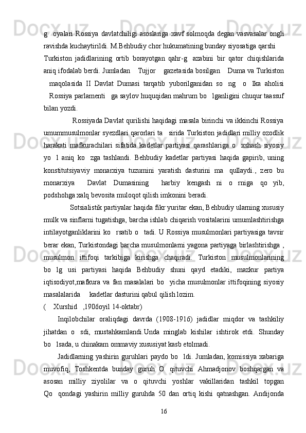 g oyalari   Rossiya   davlatchiligi   asoslariga   xavf   solmoqda   degan   vasvasalar   ongli
ravishda kuchaytirildi. M.Behbudiy chor hukumatining bunday siyosatiga qarshi
Turkiston   jadidlarining   ortib   borayotgan   qahr-g azabini   bir   qator   chiqishlarida	

aniq ifodalab berdi. Jumladan  Tujjor  gazetasida bosilgan  Duma va Turkiston	
  
maqolasida   II   Davlat   Dumasi   tarqatib   yuborilganidan   so ng     o lka   aholisi	
  
Rossiya parlamenti ga saylov huquqidan mahrum bo lganligini chuqur taassuf
  
bilan yozdi.
                         Rossiyada Davlat qurilishi haqidagi masala birinchi va ikkinchi Rossiya
umummusulmonlar syezdlari qarorlari ta sirida Turkiston jadidlari milliy ozodlik	

harakati   mafkurachilari   sifatida   kadetlar   partiyasi   qarashlariga   o xshash   siyosiy	

yo l   aniq   ko zga   tashlandi.   Behbudiy   kadetlar   partiyasi   haqida   gapirib,   uning	
 
konstitutsiyaviy   monarxiya   tuzumini   yaratish   dasturini   ma qullaydi.,   zero   bu	

monarxiya   Davlat   Dumasining   harbiy   kengash ni   o rniga   qo yib,	
    
podshohga xalq bevosita muloqot qilish imkonini beradi.
             Sotsialistik partiyalar haqida fikr yuritar ekan, Behbudiy ularning xususiy
mulk va sinflarni tugatishga, barcha ishlab chiqarish vositalarini umumlashtirishga
intilayotganliklarini ko rsatib o tadi. U Rossiya musulmonlari partiyasiga tavsir	
 
berar ekan, Turkistondagi barcha musulmonlarni yagona partiyaga birlashtirishga ,
musulmon   ittifoqi   tarkibiga   kirishga   chaqiradi.   Turkiston   musulmonlarining
bo lg usi   partiyasi   haqida   Behbudiy   shuni   qayd   etadiki,   mazkur   partiya	
 
iqtisodiyot,mafkura   va   fan   masalalari   bo yicha   musulmonlar   ittifoqining   siyosiy	

masalalarida   kadetlar dasturini qabul qilish lozim.   	

(  Xurshid ,1906oyil 14-oktabr)	
 
Inqilobchilar   oraliqdagi   davrda   (1908-1916)   jadidlar   miqdor   va   tashkiliy
jihatdan   o sdi,   mustahkamlandi.Unda   minglab   kishilar   ishtirok   etdi.   Shunday	

bo lsada, u chinakam ommaviy xususiyat kasb etolmadi.	

Jadidlarning  yashirin  guruhlari  paydo  bo ldi.  Jumladan,   komissiya   xabariga	

muvofiq,   Toshkentda   bunday   guruh   O qituvchi   Ahmadjonov   boshqargan   va	

asosan   milliy   ziyolilar   va   o qituvchi   yoshlar   vakillaridan   tashkil   topgan	

Qo qondagi   yashirin   milliy   guruhda   50   dan   ortiq   kishi   qatnashgan.   Andijonda	

16 
