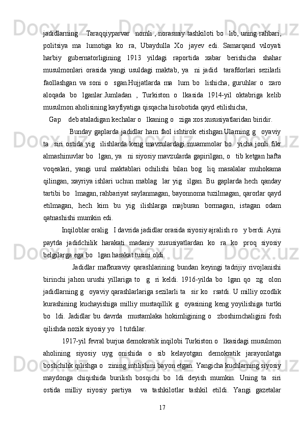 jadidlarning  Taraqqiyparvar nomli , norasmiy tashkiloti bo lib, uning rahbari,  
politsiya   ma lumotiga   ko ra,   Ubaydulla   Xo jayev   edi.   Samarqand   viloyati
  
harbiy   gubernatorligining   1913   yildagi   raportida   xabar   berishicha   shahar
musulmonlari   orasida   yangi   usuldagi   maktab,   ya ni   jadid     tarafdorlari   sezilarli	

faollashgan   va   soni   o sgan.Hujjatlarda   ma lum   bo lishicha,   guruhlar   o zaro	
   
aloqada   bo lganlar.Jumladan   ,   Turkiston   o lkasida   1914-yil   oktabriga   kelib	
 
musulmon aholisining kayfiyatiga qisqacha hisobotida qayd etilishicha, 
Gap  deb ataladigan kechalar o lkaning o ziga xos xususiyatlaridan biridir.	
   
                    Bunday   gaplarda   jadidlar   ham   faol   ishtirok   etishgan.Ularning   g oyaviy	

ta siri   ostida   yig ilishlarda   keng   mavzulardagi   muammolar   bo yicha   jonli   fikr	
  
almashinuvlar bo lgan, ya ni siyosiy mavzularda gapirilgan, o tib ketgan hafta	
  
voqealari,   yangi   usul   maktablari   ochilishi   bilan   bog liq   masalalar   muhokama	

qilingan,   xayriya   ishlari   uchun   mablag lar   yig ilgan.   Bu   gaplarda   hech   qanday	
 
tartibi bo lmagan, rahbariyat saylanmagan, bayonnoma tuzilmagan, qarorlar qayd	

etilmagan,   hech   kim   bu   yig ilishlarga   majburan   bormagan,   istagan   odam	

qatnashishi mumkin edi.
          Inqiloblar oralig I davrida jadidlar orasida siyosiy ajralish ro y berdi. Ayni	
 
paytda   jadidchilik   harakati   madaniy   xususiyatlardan   ko ra   ko proq   siyosiy	
 
belgilarga ega bo lgan harakat tusini oldi.	

                    Jadidlar   mafkuraviy   qarashlarining   bundan   keyingi   tadrijiy   rivojlanishi
birinchi   jahon   urushi   yillariga   to g ri   keldi.   1916-yilda   bo lgan   qo zg olon	
    
jadidlarning g oyaviy qarashlarlariga sezilarli ta sir ko rsatdi. U milliy ozodlik	
  
kurashining   kuchayishiga   milliy   mustaqillik   g oyasining   keng   yoyilishiga   turtki	

bo ldi.   Jadidlar   bu   davrda     mustamlaka   hokimligining   o zboshimchaligini   fosh	
 
qilishda nozik siyosiy yo l tutdilar.	

          1917-yil fevral burjua demokratik inqilobi Turkiston o lkasidagi musulmon	

aholining   siyosiy   uyg onishida   o sib   kelayotgan   demokratik   jarayonlatga	
 
boshchilik qilishga o zining intilishini bayon etgan. Yangicha kuchlarning siyosiy	

maydonga   chiqishida   burilish   bosqichi   bo ldi   deyish   mumkin.   Uning   ta siri	
 
ostida   milliy   siyosiy   partiya     va   tashkilotlar   tashkil   etildi.   Yangi   gazetalar
17 