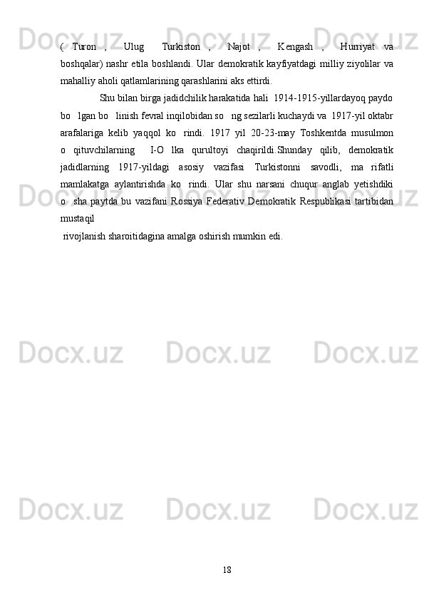 ( Turon ,   Ulug   Turkiston ,   Najot ,   Kengash ,   Hurriyat   va         
boshqalar)  nashr  etila boshlandi.  Ular  demokratik kayfiyatdagi  milliy ziyolilar  va
mahalliy aholi qatlamlarining qarashlarini aks ettirdi.
              Shu bilan birga jadidchilik harakatida hali  1914-1915-yillardayoq paydo
bo lgan bo linish fevral inqilobidan so ng sezilarli kuchaydi va  1917-yil oktabr
  
arafalariga   kelib   yaqqol   ko rindi.   1917   yil   20-23-may   Toshkentda   musulmon	

o qituvchilarning     I-O lka   qurultoyi   chaqirildi.Shunday   qilib,   demokratik	
 
jadidlarning   1917-yildagi   asosiy   vazifasi   Turkistonni   savodli,   ma rifatli	

mamlakatga   aylantirishda   ko rindi.   Ular   shu   narsani   chuqur   anglab   yetishdiki	

o sha   paytda   bu   vazifani   Rossiya   Federativ   Demokratik   Respublikasi   tartibidan	

mustaqil
 rivojlanish sharoitidagina amalga oshirish mumkin edi. 
  
18 