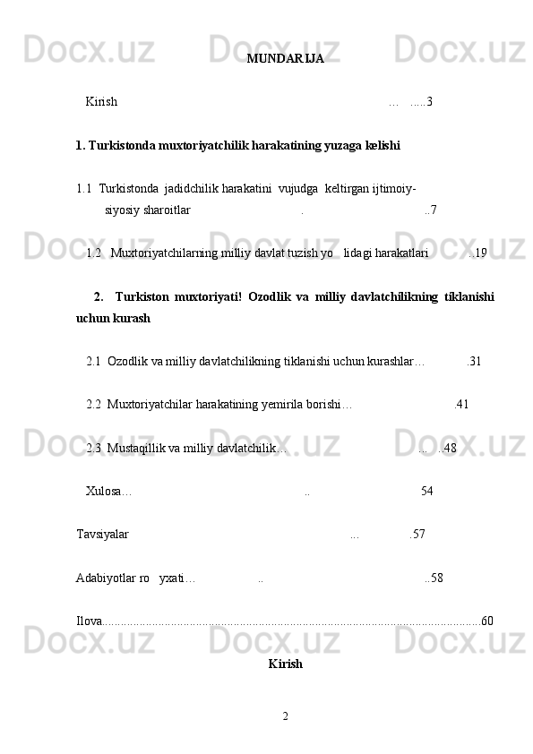 MUNDARIJA
   Kirish … .....3 
1. Turkistonda muxtoriyatchilik harakatining yuzaga kelishi
1.1  Turkistonda  jadidchilik harakatini  vujudga  keltirgan ijtimoiy-   
         siyosiy sharoitlar . ..7	
 
   1.2   Muxtoriyatchilarning milliy davlat tuzish yo lidagi harakatlari ..19	
 
      2.     Turkiston   muxtoriyati!   Ozodlik   va   milliy   davlatchilikning   tiklanishi
uchun kurash
   2.1  Ozodlik va milliy davlatchilikning tiklanishi uchun kurashlar… .31	

   2.2  Muxtoriyatchilar harakatining yemirila borishi… .41	

   2.3  Mustaqillik va milliy davlatchilik… ... ..48	
 
   Xulosa… .. 54	
 
Tavsiyalar ... .57
 
Adabiyotlar ro yxati… .. ..58	
  
Ilova.........................................................................................................................60
Kirish
    
2 