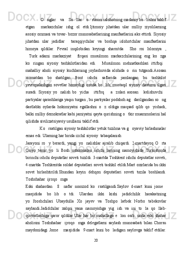             O nglar  va  So llar  o rtasini islohotning madaniy bo lishni taklif       
etgan   markazchilar ishg ol   etdi.Ijtimoiy   jihatdan   ular   milliy   ziyolilarning
  
asosiy ommasi va tovar- bozor munosabatlarining manfaatlarini aks ettirdi. Siyosiy
jihatdan   ular   jadidlar   taraqqiychilar va   boshqa   islohotchilar   manfaatlarini	
 
himoya   qildilar.   Fevral   inqilobidan   keyingi   sharoitda   Sho roi   Islomiya ,	
  
Turk   adami   markaziyat   firqasi   musulmon   markazchilarining   eng   ko zga	
  
ko ringan   siyosiy   tashkilotlaridan   edi.   Musulmon   mehnatkashlari   ittifoqi	
  
mahalliy   aholi   siyosiy   kuchlarning   joylashuvida   alohida   o rin   tutgandi.Asosan	

xizmatdan   bo shatilgan   front   ishchi   saflarida   jamlangan   bu   tashkilot	

yevropalashgan   sovetlar   homiyligi   ostida   bo lib,   mustaqil   siyosiy   dasturni   ilgari	

suradi.   Siyosiy   yo nalish   bo yicha   ittifoq     a zolari   asosan   kelishuvchi	
      
partiyalar qarashlariga yaqin turgan , bu partiyalar podshoh ag darilgandan so ng	
 
dastlabki   oylarda   hokimiyatni   egallashni   o z   oldiga   maqsad   qilib   qo yishadi,	
 
balki milliy demokratlar kabi jamiyatni qayta qurishning o tkir muammolarini hal	

qilishda sivilizatsiyaviy usullarni taklif etdi.
            Ko rsatilgan siyosiy tashkilotlar yetuk tuzilma va g oyaviy birlashmalar	
 
emas edi. Ularning har birida izchil siyosiy  tabaqalanish 
Jarayoni   ro y   berardi,   yangi   yo nalishlar   ajralib   chiqardi.   2-martdayoq   O rta
  
Osiyo   temir   yo li   Bosh   ustaxonalari   ishchi   larining   namoyishida   Turkistonda	

birinchi ishchi deputatlar soveti tuzildi. 3-martda Toshkent ishchi deputatlar soveti,
4-martda Toshkentda soldat deputatlari soveti tashkil etildi.Mart oxirlarida bu ikki
sovet   birlashtirildi.Shundan   keyin   dehqon   deputatlari   soveti   tuzila   boshlandi.
Toshshahar  ijroqo mga 	

Eski   shahardan     8     nafar   nomzod   ko rsatilgandi.Saylov   6-mart   kuni   jome	
 
masjidida   bo lib   o tdi.   Ulardan   ikki   kishi   jadidchilik   harakatining	
 
yo lboshchilari   Ubaydulla   Xo jayev   va   Toshpo latbek   Norbo tabekovlar	
   
saylandi.Jadidchilar   xalqni   yana   namoyishga   yig ish   va   ini   to la   qo llab-	
  
quvvatlashiga   qaror   qildilar.Ular   har   bir   mahallaga   e lon   osib,   unda   eski   shahar	

aholisini   Toshshahar     ijroqo mga   delegatlarni   saylash   munosabati   bilan   Chorsu	

maydonidagi   Jome   masjidida     9-mart   kuni   bo ladigan   saylovga   taklif   etdilar.	
 
20 