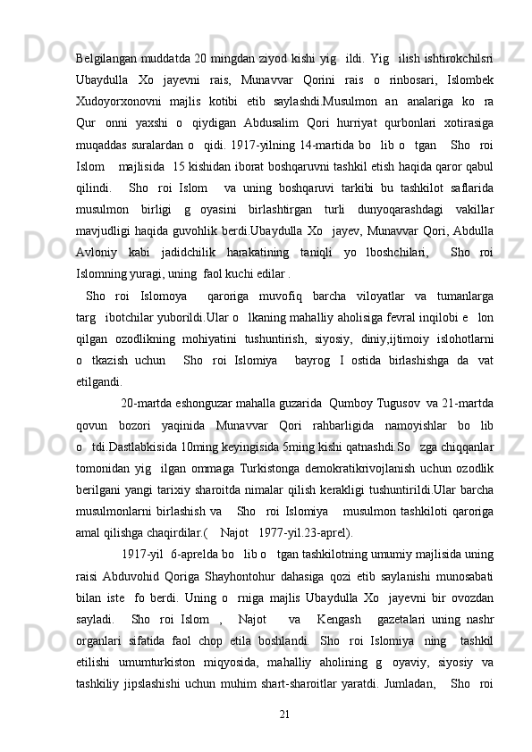 Belgilangan muddatda 20 mingdan ziyod kishi  yig ildi. Yig ilish ishtirokchilsri 
Ubaydulla   Xo jayevni   rais,   Munavvar   Qorini   rais   o rinbosari,   Islombek	
 
Xudoyorxonovni   majlis   kotibi   etib   saylashdi.Musulmon   an analariga   ko ra	
 
Qur onni   yaxshi   o qiydigan   Abdusalim   Qori   hurriyat   qurbonlari   xotirasiga	
 
muqaddas suralardan o qidi. 1917-yilning 14-martida bo lib o tgan  Sho roi	
    
Islom  majlisida   15 kishidan iborat boshqaruvni tashkil etish haqida qaror qabul	

qilindi.   Sho roi   Islom   va   uning   boshqaruvi   tarkibi   bu   tashkilot   saflarida	
  
musulmon   birligi   g oyasini   birlashtirgan   turli   dunyoqarashdagi   vakillar	

mavjudligi   haqida   guvohlik  berdi.Ubaydulla   Xo jayev,  Munavvar   Qori,  Abdulla	

Avloniy   kabi   jadidchilik   harakatining   taniqli   yo lboshchilari,   Sho roi	
  
Islomning yuragi, uning  faol kuchi edilar .
Sho roi   Islomoya   qaroriga   muvofiq   barcha   viloyatlar   va   tumanlarga	
  
targ ibotchilar yuborildi.Ular o lkaning mahalliy aholisiga fevral inqilobi e lon	
  
qilgan   ozodlikning   mohiyatini   tushuntirish,   siyosiy,   diniy,ijtimoiy   islohotlarni
o tkazish   uchun   Sho roi   Islomiya   bayrog I   ostida   birlashishga   da vat	
     
etilgandi.
             20-martda eshonguzar mahalla guzarida  Qumboy Tugusov  va 21-martda
qovun   bozori   yaqinida   Munavvar   Qori   rahbarligida   namoyishlar   bo lib	

o tdi.Dastlabkisida 10ming keyingisida 5ming kishi qatnashdi.So zga chiqqanlar	
 
tomonidan   yig ilgan   ommaga   Turkistonga   demokratikrivojlanish   uchun   ozodlik	

berilgani   yangi   tarixiy   sharoitda   nimalar   qilish   kerakligi   tushuntirildi.Ular   barcha
musulmonlarni   birlashish   va   Sho roi   Islomiya   musulmon   tashkiloti   qaroriga	
  
amal qilishga chaqirdilar.(  Najot 1977-yil.23-aprel).	
 
             1917-yil  6-aprelda bo lib o tgan tashkilotning umumiy majlisida uning	
 
raisi   Abduvohid   Qoriga   Shayhontohur   dahasiga   qozi   etib   saylanishi   munosabati
bilan   iste fo   berdi.   Uning   o rniga   majlis   Ubaydulla   Xo jayevni   bir   ovozdan	
  
sayladi.   Sho roi   Islom ,   Najot     va   Kengash   gazetalari   uning   nashr
      
organlari   sifatida   faol   chop   etila   boshlandi. Sho roi   Islomiya ning     tashkil	
  
etilishi   umumturkiston   miqyosida,   mahalliy   aholining   g oyaviy,   siyosiy   va	

tashkiliy   jipslashishi   uchun   muhim   shart-sharoitlar   yaratdi.   Jumladan,   Sho roi	
 
21 
