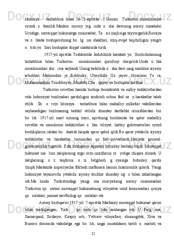 Islomiya     tashabbusi   bilan   16-21-aprelda     I   Umum     Turkiston   musulmonlar
syezdi   o tkazildi.Mazkur   siyosiy   yig inda   o sha   davrning   asosiy   masalalar
  
Urushga, muvaqqat hukumatga munosabat, Ta sis majlisiga tayyorgarlik,Rossiya	

va   o lkada   boshqarishning   bo lg usi   shakllari,   oziq-ovqat   taqchilligini   yengib	
  
o tish yo llari boshqalar diqqat markazida turdi.	
 
                          1927-yil   aprelda   Toshkentda   Jadidchilik   harakati   yo lboshchilarining	

tashabbusi   bilan   Turkiston     musulmonlari   qurultoyi   chaqirildi.Unda   o lka	

musulmonlari sho rosi saylandi.Uning tarkibida o sha davr ning mashhur siyosiy	
 
arboblari   Mahmudxo ja   Behbudiy,   Ubaydulla   Xo jayev,   Nosirxon   To ra,	
  
Muhammadjon Tinishboyev, Mustafo Cho qayev va boshqalar kirdilar.	

                         Turkiston sovetlari hamda boshqa demokratik va milliy tashkilotlardan
eski   hokimiyat   tuzilmalari   qarshiligini   sindirish   uchun   faol   sa y-harakatlar   talab	

etildi. Sh     o royi   Islomiya   tashabbusi   bilan   mahalliy   millatlar   vakillaridan	
  
saylanadigan   tuzilmaning   tashkil   etilishi   shunday   dastlabki   urinishlardan   biri
bo ldi.   1917-yil   mart   oyining   oxiri,   aprelning   boshlarida   bir   qator   mahalliy	

sovetlar   va   musulmon   tashkilotlari   o lka,   viloyat,   harbiy   gubernatorlari   syezd	

boshliqlarini ishdan bo shatish haqida qaror qabul qildi.Bu qaror yetakchi siyosiy	

tashkilotlar   va   harakatlar   tomonidan   qo llab-quvvatlandi.Natijada   general-	

gubernatorlik tugatildi. Eski boshqaruv apparati butunlay barham topdi. Muvaqqat
hukumat  ma lum   xalqlarning  ezgu  orzu-umidlarini   ro yobga  chiqara  olmadi.  U	
 
xalqlarning   o z   taqdirini   o zi   belgilash   g oyasiga   butunlay   qarshi	
  
chiqdi.Markazda imperiyacha fikrlash mafkurasi hamon hukmronlik qilardi. Yangi
hokimiyat   tayanuvchi   yetakchi   siyosiy   kuchlar   shunday   og u   bilan   zaharlangan	

edi.Ma lumki   Turkistondagi   yangi   ma muriyatning   asosiy   muassasalari	
 
Turkiston   qo mitasi   muvaqqat   hukumatning   viloyatva   uezd   komissarlari   ijroiya	

qo mitalari, jamoat xavfsizligi qo mitalari edi.	
 
             Asosiy boshqaruv 1917-yil  7-aprelda Markaziy muvaqqat hukumat qarori
bilan   tasdiqlangan,   Turk       qo mita   qo lida   jamlangan   edi.   U   Farg ona,	
  
Samarqand,   Sirdaryo,   Kaspiy   orti,   Yettisuv   viloyatlari,   shuningdek,   Xiva   va
Buxoro   doirasida   vakolatga   ega   bo lib,   unga   mustahkam   tartib   o rnatish   va	
 
22 