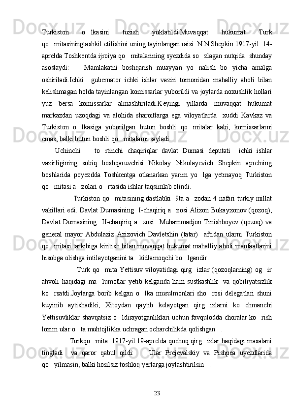 Turkiston   o lkasini   tuzish   yuklatildi.Muvaqqat   hukumat   Turk
qo mitasiningtashkil etilishini uning tayinlangan raisi  N.N.Shepkin 1917-yil  14-	

aprelda Toshkentda ijroiya qo mitalarining syezdida so zlagan nutqida  shunday	
 
asoslaydi:     Mamlakatni   boshqarish   muayyan   yo nalish   bo yicha   amalga	
  
oshiriladi.Ichki     gubernator   ichki   ishlar   vaziri   tomonidan   mahalliy   aholi   bilan
kelishmagan holda tayinlangan komissarlar yuborildi va joylarda noxushlik hollari
yuz   bersa   komissarlar   almashtiriladi.Keyingi   yillarda   muvaqqat   hukumat
markazdan   uzoqdagi   va   alohida   sharoitlarga   ega   viloyatlarda     xuddi   Kavkaz   va
Turkiston   o lkasiga   yuborilgan   butun   boshli   qo mitalar   kabi,   komissarlarni
 
emas, balki butun boshli qo mitalarni sayladi.	

Uchinchi     to rtinchi   chaqiriqlar   davlat   Dumasi   deputati     ichki   ishlar	
 
vazirligining   sobiq   boshqaruvchisi   Nikolay   Nikolayevich   Shepkin   aprelning
boshlarida   poyezdda   Toshkentga   otlanarkan   yarim   yo lga   yetmayoq   Turkiston	

qo mitasi a zolari o rtasida ishlar taqsimlab olindi.	
  
                           Turkiston qo mitasining dastlabki   9ta a zodan 4 nafari turkiy millat	
 
vakillari edi. Davlat Dumasining   I-chaqiriq a zosi Alixon Bukayxonov (qozoq),	

Davlat   Dumasining     II-chaqiriq   a zosi     Muhammadjon   Tinishboyev   (qozoq)   va	

general   mayor   Abdulaziz   Azizovich   Davletshin   (tatar)     aftidan   ularni   Turkiston
qo mitasi tarkibiga kiritish bilan muvaqqat hukumat mahalliy aholi manfaatlarini	

hisobga olishga intilayotganini ta kidlamoqchi bo lgandir.	
 
                             Turk qo mita Yettisuv viloyatidagi qirg izlar (qozoqlarning) og ir	
  
ahvoli   haqidagi   ma lumotlar   yetib   kelganda   ham   sustkashlik     va   qobiliyatsizlik

ko rsatdi.Joylarga   borib   kelgan   o lka   musulmonlari   sho rosi   delegatlari   shuni	
  
kuyinib   aytishadiki, Xitoydan   qaytib   kelayotgan   qirg izlarni   ko chmanchi	
  
Yettisuvliklar shavqatsiz o ldirayotganliklari uchun favqulodda choralar ko rish	
 
lozim ular o ta muhtojlikka uchragan ocharchilikda qolishgan .	
  
               Turkqo mita  1917-yil 19-aprelda qochoq qirg izlar haqidagi masalani	
 
tingladi     va   qaror   qabul   qildi:   Ular   Prejevalskiy   va   Pishpea   uyezdlarida	

qo yilmasin, balki hosilsiz toshloq yerlarga joylashtirilsin .	
 
23 