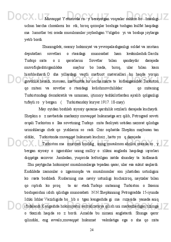                             Muvaqqat   Yettisuvda   ro y  berayotgan   voqealar   oshkor   bo lmasligi 
uchun   barcha   choralarni   ko rdi,   biroq   qozoqlar   boshiga   tushgan   kulfat   haqidagi	

ma lumotlar   tez   orada   musulmonlar   joylashgan   Volgabo yi   va   boshqa   joylarga	
 
yetib bordi.
                           Shuningdek, rasmiy hokimiyat va yevropalashganligi soldat va xristian
deputatlari   sovetlari   o rtasidagi   munosabat   ham   keskinlashdi.Garchi	

Turkqo mita   o z   qarorlarini   Sovetlar   bilan   qandaydir   darajada	
 
muvofiqlashtirganlikka     majbur   bo lsada,   biroq,   ular   bilan   kam	

hisoblashardi.O sha   yillardagi   vaqtli   matbuot   materiallari   bu   haqda   yorqin	

guvohlik beradi, xususan, matbuotda bir necha marta ta kidlanganidek Turkiston	

qo mitasi   va   sovetlar   o rtasidagi   kelishmovchiliklar:     qo mitaning	
   
Turkistondagi   demokratik   va   umuman,   ijtimoiy   tashkilotlardan   ajralib   qolganligi
tufayli ro y bergan  (  Turkistanskiy kuryer.1917. 18-may).	
  
             May oyidan boshlab siyosiy qarama-qarshilik sezilarli darajada kuchaydi.
Shepkin o z navbatida markaziy muvaqqat hukumatga arz qilib, Petrograd soveti

orqali Turkiston o lka sovetining Turkqo mita faoliyati ustidan nazorat qilishga	
 
urinishlariga   chek   qo yishlarini   so radi.   Oxir   oqibatda   Shepkin   majburan   tan	
 
oldiki,  Turkistonda muvaqqat hukumati kuchsiz , hatto yo q darajada .	
  
                           Turkiston ma muriyati boshlig ining musulmon aholisi orasida ro y	
  
bergan   siyosiy   o zgarishlar   uning   milliy   o zlikni   anglashi   haqidagi   iqrorlari	
 
diqqatga   sazovor.   Jumladan,   yuqorida   keltirilgan   xatda   shunday   ta kidlanadi:	

Shu paytgacha hokimiyat musulmonlarga tepadan qarar, ular esa sukut saqlardi.	

Endilikda   zamonlar   o zgarmoqda   va   musulmonlar   son   jihatidan   ustinligini	

ko rsata   boshladi.   Ruslarning   ma naviy   ustunligi   kuchsizroq,   nayzalar   bilan	
 
qo rqitish   ko proq     ta sir   etadi.Turkqo mitaning   Turkiston   o lkasini
    
boshqarishni   isloh   qilishga   munosabati     N.N.Shepkinning   Petrogradda   15-iyunda
Ichki  Ishlar  Vazirligida bo lib o tgan kengashda gi   ma ruzasida   yanada aniq	
  
ifodalandi.Kengashda hokimiyatni sentralizatsiya qilish uni markazlashgan tizimga
o tkazish   haqida   so z   bordi.   Amalda   bu   nimani   anglatardi.   Shunga   qaror	
 
qilindiki,   eng   avvalo,muvaqqat   hukumat     vakolatiga   ega   o sha   qo mita	
 
24 