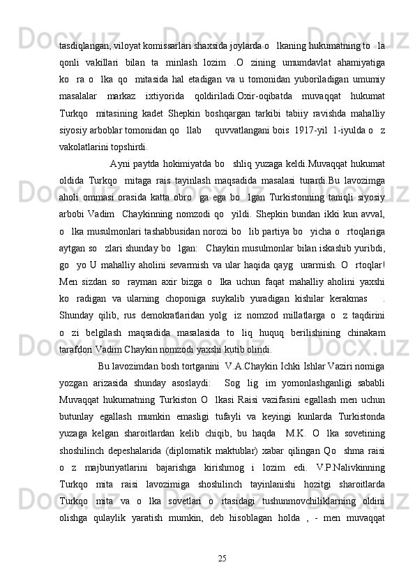 tasdiqlangan, viloyat komissarlari shaxsida joylarda o lkaning hukumatning to la 
qonli   vakillari   bilan   ta minlash   lozim .O zining   umumdavlat   ahamiyatiga	
  
ko ra   o lka   qo mitasida   hal   etadigan   va   u   tomonidan   yuboriladigan   umumiy	
  
masalalar   markaz   ixtiyorida   qoldiriladi.Oxir-oqibatda   muvaqqat   hukumat
Turkqo mitasining   kadet   Shepkin   boshqargan   tarkibi   tabiiy   ravishda   mahalliy	

siyosiy arboblar tomonidan qo llab   quvvatlangani bois  1917-yil  1-iyulda o z	
  
vakolatlarini topshirdi.
                             Ayni  paytda hokimiyatda bo shliq yuzaga  keldi.Muvaqqat  hukumat	

oldida   Turkqo mitaga   rais   tayinlash   maqsadida   masalasi   turardi.Bu   lavozimga	

aholi   ommasi   orasida   katta   obro ga   ega   bo lgan   Turkistonning   taniqli   siyosiy	
 
arbobi   Vadim     Chaykinning   nomzodi   qo yildi.   Shepkin   bundan   ikki   kun   avval,	

o lka musulmonlari tashabbusidan norozi bo lib partiya bo yicha o rtoqlariga	
   
aytgan so zlari shunday bo lgan: Chaykin musulmonlar bilan iskashib yuribdi,	
  
go yo   U   mahalliy   aholini   sevarmish   va   ular   haqida   qayg urarmish.   O rtoqlar!	
  
Men   sizdan   so rayman   axir   bizga   o lka   uchun   faqat   mahalliy   aholini   yaxshi	
 
ko radigan   va   ularning   choponiga   suykalib   yuradigan   kishilar   kerakmas .	
 
Shunday   qilib,   rus   demokratlaridan   yolg iz   nomzod   millatlarga   o z   taqdirini	
 
o zi   belgilash   maqsadida   masalasida   to liq   huquq   berilishining   chinakam	
 
tarafdori Vadim Chaykin nomzodi yaxshi kutib olindi.
              Bu lavozimdan bosh tortganini  V.A.Chaykin Ichki Ishlar Vaziri nomiga
yozgan   arizasida   shunday   asoslaydi:   Sog lig im   yomonlashganligi   sababli	
  
Muvaqqat   hukumatning   Turkiston   O lkasi   Raisi   vazifasini   egallash   men   uchun	

butunlay   egallash   mumkin   emasligi   tufayli   va   keyingi   kunlarda   Turkistonda
yuzaga   kelgan   sharoitlardan   kelib   chiqib,   bu   haqda     M.K.   O lka   sovetining	

shoshilinch   depeshalarida   (diplomatik   maktublar)   xabar   qilingan   Qo shma   raisi	

o z   majburiyatlarini   bajarishga   kirishmog i   lozim   edi.   V.P.Nalivkinning	
 
Turkqo mita   raisi   lavozimiga   shoshilinch   tayinlanishi   hozitgi   sharoitlarda	

Turkqo mita   va   o lka   sovetlari   o rtasidagi   tushunmovchiliklarning   oldini
  
olishga   qulaylik   yaratish   mumkin,   deb   hisoblagan   holda   ,   -   men   muvaqqat
25 