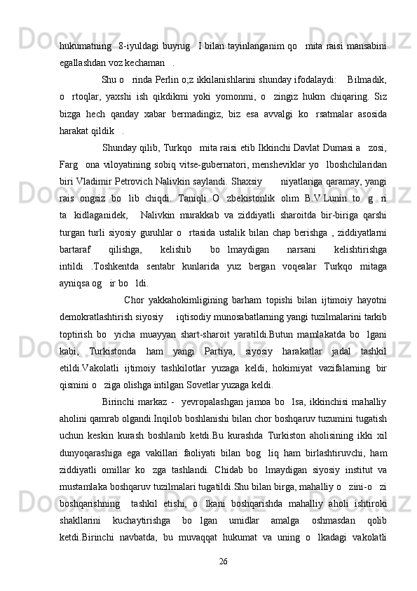 hukumatning     8-iyuldagi   buyrug I   bilan   tayinlanganim   qo mita   raisi   mansabini 
egallashdan voz kechaman .	

                     Shu o rinda Perlin o;z ikkilanishlarini shunday ifodalaydi:  Bilmadik,	
 
o rtoqlar,   yaxshi   ish   qikdikmi   yoki   yomonmi,   o zingiz   hukm   chiqaring.   Siz	
 
bizga   hech   qanday   xabar   bermadingiz,   biz   esa   avvalgi   ko rsatmalar   asosida	

harakat qildik .	

                           Shunday qilib, Turkqo mita raisi etib Ikkinchi Davlat Dumasi a zosi,	
 
Farg ona   viloyatining   sobiq   vitse-gubernatori,   mensheviklar   yo lboshchilaridan	
 
biri Vladimir Petrovich Nalivkin saylandi. Shaxsiy           niyatlariga qaramay, yangi
rais   ongsiz   bo lib   chiqdi.   Taniqli   O zbekistonlik   olim   B.V.Lunin   to g ri	
   
ta kidlaganidek,   Nalivkin   murakkab   va   ziddiyatli   sharoitda   bir-biriga   qarshi	
 
turgan   turli   siyosiy   guruhlar   o rtasida   ustalik   bilan   chap   berishga   ,   ziddiyatlarni	

bartaraf   qilishga,   kelishib   bo lmaydigan   narsani   kelishtirishga	

intildi .Toshkentda   sentabr   kunlarida   yuz   bergan   voqealar   Turkqo mitaga	
 
ayniqsa og ir bo ldi.	
 
                            Chor   yakkahokimligining   barham   topishi   bilan   ijtimoiy   hayotni
demokratlashtirish siyosiy   iqtisodiy munosabatlarning yangi tuzilmalarini tarkib	

toptirish   bo yicha   muayyan   shart-sharoit   yaratildi.Butun   mamlakatda   bo lgani	
 
kabi,   Turkistonda   ham   yangi   Partiya,   siyosiy   harakatlar   jadal   tashkil
etildi.Vakolatli   ijtimoiy   tashkilotlar   yuzaga   keldi,   hokimiyat   vazifalarning   bir
qismini o ziga olishga intilgan Sovetlar yuzaga keldi.	

                      Birinchi   markaz   -     yevropalashgan   jamoa   bo lsa,   ikkinchisi   mahalliy	

aholini qamrab olgandi.Inqilob boshlanishi bilan chor boshqaruv tuzumini tugatish
uchun   keskin   kurash   boshlanib   ketdi.Bu   kurashda   Turkiston   aholisining   ikki   xil
dunyoqarashiga   ega   vakillari   faoliyati   bilan   bog liq   ham   birlashtiruvchi,   ham	

ziddiyatli   omillar   ko zga   tashlandi.   Chidab   bo lmaydigan   siyosiy   institut   va	
 
mustamlaka boshqaruv tuzilmalari tugatildi.Shu bilan birga, mahalliy o zini-o zi	
 
boshqarishning     tashkil   etishi,   o lkani   boshqarishda   mahalliy   aholi   ishtiroki	

shakllarini   kuchaytirishga   bo lgan   umidlar   amalga   oshmasdan   qolib

ketdi.Birinchi   navbatda,   bu   muvaqqat   hukumat   va   uning   o lkadagi   vakolatli	

26 