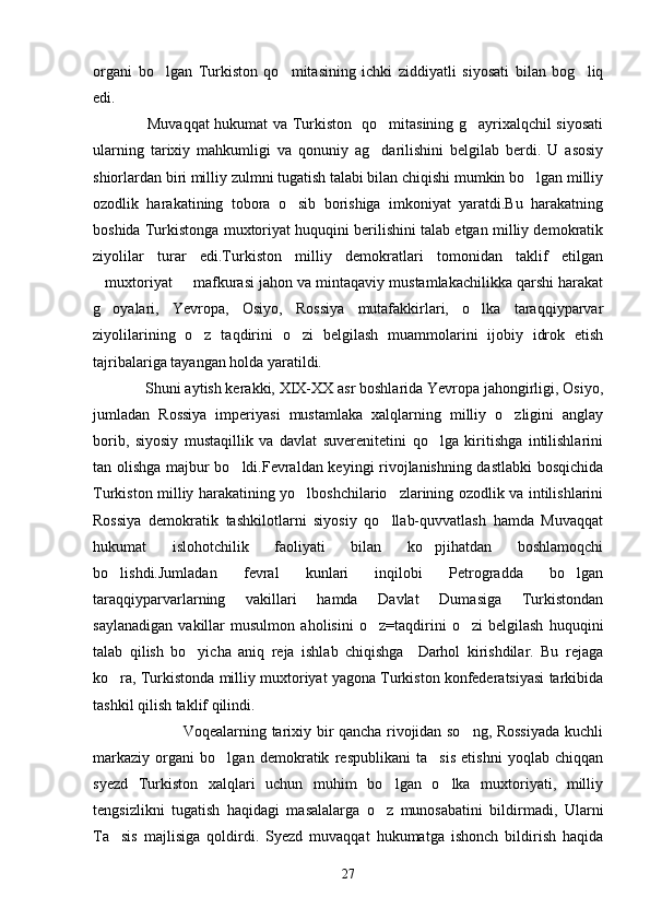organi   bo lgan   Turkiston   qo mitasining   ichki   ziddiyatli   siyosati   bilan   bog liq  
edi.
                     Muvaqqat hukumat va Turkiston   qo mitasining g ayrixalqchil siyosati	
 
ularning   tarixiy   mahkumligi   va   qonuniy   ag darilishini   belgilab   berdi.   U   asosiy

shiorlardan biri milliy zulmni tugatish talabi bilan chiqishi mumkin bo lgan milliy	

ozodlik   harakatining   tobora   o sib   borishiga   imkoniyat   yaratdi.Bu   harakatning	

boshida Turkistonga muxtoriyat huquqini berilishini talab etgan milliy demokratik
ziyolilar   turar   edi.Turkiston   milliy   demokratlari   tomonidan   taklif   etilgan
muxtoriyat   mafkurasi jahon va mintaqaviy mustamlakachilikka qarshi harakat	
 
g oyalari,   Yevropa,   Osiyo,   Rossiya   mutafakkirlari,   o lka   taraqqiyparvar
 
ziyolilarining   o z   taqdirini   o zi   belgilash   muammolarini   ijobiy   idrok   etish	
 
tajribalariga tayangan holda yaratildi.
             Shuni aytish kerakki, XIX-XX asr boshlarida Yevropa jahongirligi, Osiyo,
jumladan   Rossiya   imperiyasi   mustamlaka   xalqlarning   milliy   o zligini   anglay	

borib,   siyosiy   mustaqillik   va   davlat   suverenitetini   qo lga   kiritishga   intilishlarini	

tan olishga majbur bo ldi.Fevraldan keyingi rivojlanishning dastlabki  bosqichida	

Turkiston milliy harakatining yo lboshchilario zlarining ozodlik va intilishlarini	
 
Rossiya   demokratik   tashkilotlarni   siyosiy   qo llab-quvvatlash   hamda   Muvaqqat	

hukumat   islohotchilik   faoliyati   bilan   ko pjihatdan   boshlamoqchi	

bo lishdi.Jumladan   fevral   kunlari   inqilobi   Petrogradda   bo lgan	
 
taraqqiyparvarlarning   vakillari   hamda   Davlat   Dumasiga   Turkistondan
saylanadigan   vakillar   musulmon   aholisini   o z=taqdirini   o zi   belgilash   huquqini	
 
talab   qilish   bo yicha   aniq   reja   ishlab   chiqishga     Darhol   kirishdilar.   Bu   rejaga	

ko ra, Turkistonda milliy muxtoriyat yagona Turkiston konfederatsiyasi tarkibida	

tashkil qilish taklif qilindi.
                                   Voqealarning tarixiy bir qancha rivojidan so ng, Rossiyada kuchli	

markaziy   organi   bo lgan   demokratik   respublikani   ta sis   etishni   yoqlab   chiqqan	
 
syezd   Turkiston   xalqlari   uchun   muhim   bo lgan   o lka   muxtoriyati,   milliy	
 
tengsizlikni   tugatish   haqidagi   masalalarga   o z   munosabatini   bildirmadi,   Ularni

Ta sis   majlisiga   qoldirdi.   Syezd   muvaqqat   hukumatga   ishonch   bildirish   haqida	

27 
