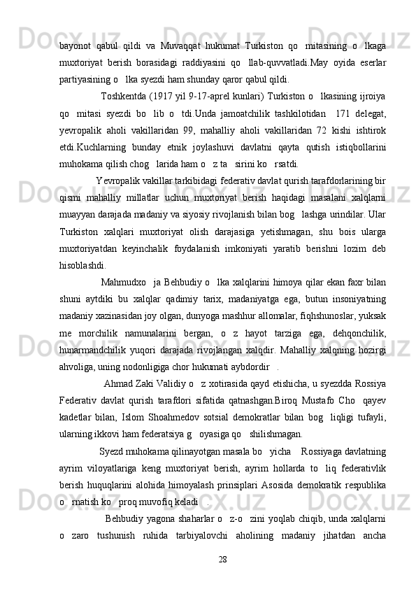 bayonot   qabul   qildi   va   Muvaqqat   hukumat   Turkiston   qo mitasining   o lkaga 
muxtoriyat   berish   borasidagi   raddiyasini   qo llab-quvvatladi.May   oyida   eserlar	

partiyasining o lka syezdi ham shunday qaror qabul qildi.	

                         Toshkentda (1917 yil 9-17-aprel kunlari) Turkiston o lkasining ijroiya	

qo mitasi   syezdi   bo lib   o tdi.Unda   jamoatchilik   tashkilotidan     171   delegat,	
  
yevropalik   aholi   vakillaridan   99,   mahalliy   aholi   vakillaridan   72   kishi   ishtirok
etdi.Kuchlarning   bunday   etnik   joylashuvi   davlatni   qayta   qutish   istiqbollarini
muhokama qilish chog larida ham o z ta sirini ko rsatdi.	
   
              Yevropalik vakillar tarkibidagi federativ davlat qurish tarafdorlarining bir
qismi   mahalliy   millatlar   uchun   muxtoriyat   berish   haqidagi   masalani   xalqlarni
muayyan darajada madaniy va siyosiy rivojlanish bilan bog lashga urindilar. Ular	

Turkiston   xalqlari   muxtoriyat   olish   darajasiga   yetishmagan,   shu   bois   ularga
muxtoriyatdan   keyinchalik   foydalanish   imkoniyati   yaratib   berishni   lozim   deb
hisoblashdi.
                     Mahmudxo ja Behbudiy o lka xalqlarini himoya qilar ekan faxr bilan	
 
shuni   aytdiki   bu   xalqlar   qadimiy   tarix,   madaniyatga   ega,   butun   insoniyatning
madaniy xazinasidan joy olgan, dunyoga mashhur allomalar, fiqhshunoslar, yuksak
me morchilik   namunalarini   bergan,   o z   hayot   tarziga   ega,   dehqonchilik,	
 
hunarmandchilik   yuqori   darajada   rivojlangan   xalqdir.   Mahalliy   xalqning   hozirgi
ahvoliga, uning nodonligiga chor hukumati aybdordir .	

                      Ahmad Zaki Validiy o z xotirasida qayd etishicha, u syezdda Rossiya	

Federativ   davlat   qurish   tarafdori   sifatida   qatnashgan.Biroq   Mustafo   Cho qayev	

kadetlar   bilan,   Islom   Shoahmedov   sotsial   demokratlar   bilan   bog liqligi   tufayli,	

ularning ikkovi ham federatsiya g oyasiga qo shilishmagan.	
 
                Syezd muhokama qilinayotgan masala bo yicha  Rossiyaga davlatning	
 
ayrim   viloyatlariga   keng   muxtoriyat   berish,   ayrim   hollarda   to liq   federativlik	

berish   huquqlarini   alohida   himoyalash   prinsiplari   Asosida   demokratik   respublika
o rnatish ko proq muvofiq keladi .	
  
                           Behbudiy yagona shaharlar o z-o zini yoqlab chiqib, unda xalqlarni	
 
o zaro   tushunish   ruhida   tarbiyalovchi   aholining   madaniy   jihatdan   ancha	

28 