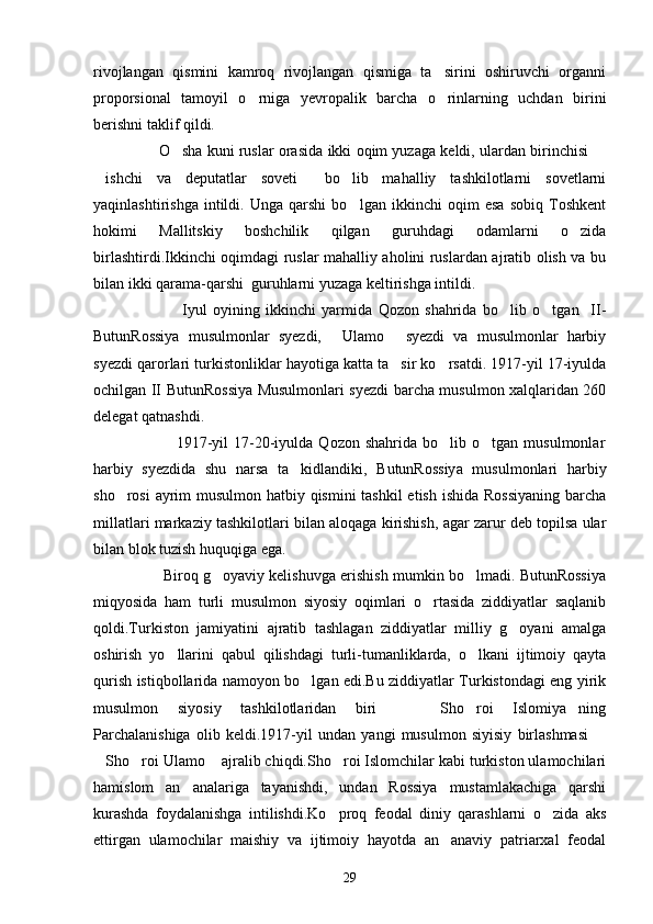 rivojlangan   qismini   kamroq   rivojlangan   qismiga   ta sirini   oshiruvchi   organni
proporsional   tamoyil   o rniga   yevropalik   barcha   o rinlarning   uchdan   birini	
 
berishni taklif qildi.
                     O sha kuni ruslar orasida ikki oqim yuzaga keldi, ulardan birinchisi 	
 
ishchi   va   deputatlar   soveti   bo lib   mahalliy   tashkilotlarni   sovetlarni	
  
yaqinlashtirishga   intildi.   Unga   qarshi   bo lgan   ikkinchi   oqim   esa   sobiq   Toshkent	

hokimi   Mallitskiy   boshchilik   qilgan   guruhdagi   odamlarni   o zida	

birlashtirdi.Ikkinchi oqimdagi ruslar mahalliy aholini ruslardan ajratib olish va bu
bilan ikki qarama-qarshi  guruhlarni yuzaga keltirishga intildi.
                              Iyul   oyining   ikkinchi   yarmida   Qozon   shahrida   bo lib   o tgan     II-	
 
ButunRossiya   musulmonlar   syezdi,   Ulamo   syezdi   va   musulmonlar   harbiy	
 
syezdi qarorlari turkistonliklar hayotiga katta ta sir ko rsatdi. 1917-yil 17-iyulda	
 
ochilgan II ButunRossiya Musulmonlari syezdi barcha musulmon xalqlaridan 260
delegat qatnashdi.
                              1917-yil   17-20-iyulda   Qozon   shahrida  bo lib   o tgan  musulmonlar	
 
harbiy   syezdida   shu   narsa   ta kidlandiki,   ButunRossiya   musulmonlari   harbiy	

sho rosi  ayrim musulmon hatbiy qismini  tashkil  etish ishida Rossiyaning  barcha	

millatlari markaziy tashkilotlari bilan aloqaga kirishish, agar zarur deb topilsa ular
bilan blok tuzish huquqiga ega.
                      Biroq g oyaviy kelishuvga erishish mumkin bo lmadi. ButunRossiya	
 
miqyosida   ham   turli   musulmon   siyosiy   oqimlari   o rtasida   ziddiyatlar   saqlanib	

qoldi.Turkiston   jamiyatini   ajratib   tashlagan   ziddiyatlar   milliy   g oyani   amalga	

oshirish   yo llarini   qabul   qilishdagi   turli-tumanliklarda,   o lkani   ijtimoiy   qayta	
 
qurish istiqbollarida namoyon bo lgan edi.Bu ziddiyatlar Turkistondagi eng yirik	

musulmon   siyosiy   tashkilotlaridan   biri     Sho roi   Islomiya ning	
   
Parchalanishiga   olib   keldi.1917-yil   undan   yangi   musulmon   siyisiy   birlashmasi  	

Sho roi Ulamo  ajralib chiqdi.Sho roi Islomchilar kabi turkiston ulamochilari	
   
hamislom   an analariga   tayanishdi,   undan   Rossiya   mustamlakachiga   qarshi	

kurashda   foydalanishga   intilishdi.Ko proq   feodal   diniy   qarashlarni   o zida   aks	
 
ettirgan   ulamochilar   maishiy   va   ijtimoiy   hayotda   an anaviy   patriarxal   feodal	

29 