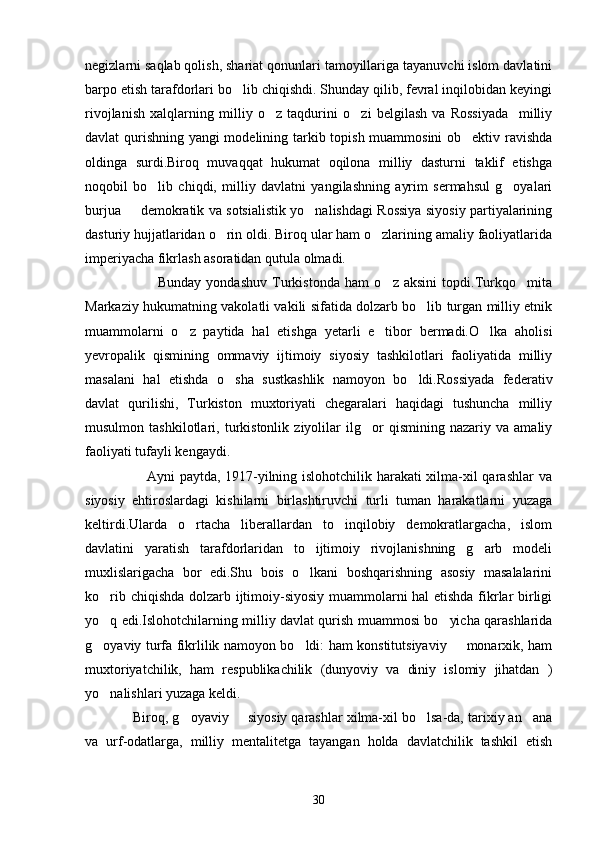 negizlarni saqlab qolish, shariat qonunlari tamoyillariga tayanuvchi islom davlatini
barpo etish tarafdorlari bo lib chiqishdi. Shunday qilib, fevral inqilobidan keyingi
rivojlanish   xalqlarning   milliy   o z   taqdurini   o zi   belgilash   va   Rossiyada     milliy	
 
davlat qurishning yangi modelining tarkib topish muammosini ob ektiv ravishda	

oldinga   surdi.Biroq   muvaqqat   hukumat   oqilona   milliy   dasturni   taklif   etishga
noqobil   bo lib   chiqdi,   milliy   davlatni   yangilashning   ayrim   sermahsul   g oyalari	
 
burjua   demokratik va sotsialistik yo nalishdagi Rossiya siyosiy partiyalarining	
 
dasturiy hujjatlaridan o rin oldi. Biroq ular ham o zlarining amaliy faoliyatlarida	
 
imperiyacha fikrlash asoratidan qutula olmadi.
                            Bunday   yondashuv   Turkistonda   ham   o z   aksini   topdi.Turkqo mita	
 
Markaziy hukumatning vakolatli vakili sifatida dolzarb bo lib turgan milliy etnik	

muammolarni   o z   paytida   hal   etishga   yetarli   e tibor   bermadi.O lka   aholisi	
  
yevropalik   qismining   ommaviy   ijtimoiy   siyosiy   tashkilotlari   faoliyatida   milliy
masalani   hal   etishda   o sha   sustkashlik   namoyon   bo ldi.Rossiyada   federativ	
 
davlat   qurilishi,   Turkiston   muxtoriyati   chegaralari   haqidagi   tushuncha   milliy
musulmon   tashkilotlari,   turkistonlik   ziyolilar   ilg or   qismining   nazariy   va   amaliy	

faoliyati tufayli kengaydi.
                         Ayni paytda, 1917-yilning islohotchilik harakati xilma-xil qarashlar va
siyosiy   ehtiroslardagi   kishilarni   birlashtiruvchi   turli   tuman   harakatlarni   yuzaga
keltirdi.Ularda   o rtacha   liberallardan   to   inqilobiy   demokratlargacha,   islom	

davlatini   yaratish   tarafdorlaridan   to   ijtimoiy   rivojlanishning   g arb   modeli	

muxlislarigacha   bor   edi.Shu   bois   o lkani   boshqarishning   asosiy   masalalarini	

ko rib chiqishda dolzarb ijtimoiy-siyosiy muammolarni hal etishda fikrlar birligi	

yo q edi.Islohotchilarning milliy davlat qurish muammosi bo yicha qarashlarida
 
g oyaviy turfa fikrlilik namoyon bo ldi: ham konstitutsiyaviy   monarxik, ham
  
muxtoriyatchilik,   ham   respublikachilik   (dunyoviy   va   diniy   islomiy   jihatdan   )
yo nalishlari yuzaga keldi.

            Biroq, g oyaviy   siyosiy qarashlar xilma-xil bo lsa-da, tarixiy an ana	
   
va   urf-odatlarga,   milliy   mentalitetga   tayangan   holda   davlatchilik   tashkil   etish
30 