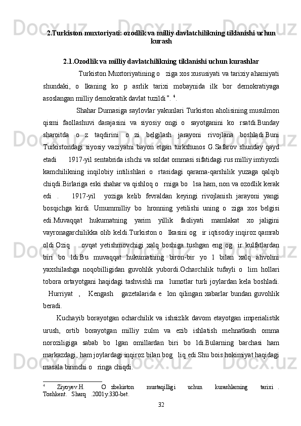2.Turkiston muxtoriyati: ozodlik va milliy davlatchilikning tiklanishi uchun
kurash
2.1.Ozodlik va milliy davlatchilikning tiklanishi uchun kurashlar
                Turkiston Muxtoriyatining o ziga xos xususiyati va tarixiy ahamiyati 
shundaki,   o lkaning   ko p   asrlik   tarixi   mobaynida   ilk   bor   demokratiyaga	
 
asoslangan milliy demokratik davlat tuzildi .	
 4
.
                              Shahar Dumasiga saylovlar yakunlari Turkiston aholisining musulmon
qismi   faollashuvi   darajasini   va   siyosiy   ongi   o sayotganini   ko rsatdi.Bunday	
 
sharoitda   o z   taqdirini   o zi   belgilash   jarayoni   rivojlana   boshladi.Buni	
 
Turkistondagi   siyosiy   vaziyatni   bayon   etgan   turkshunos   G.Safarov   shunday   qayd
etadi 1917-yil sentabrida ishchi va soldat ommasi sifatidagi rus milliy imtiyozli	

kamchilikning   inqilobiy   intilishlari   o rtasidagi   qarama-qarshilik   yuzaga   qalqib	

chiqdi.Birlariga eski shahar va qishloq o rniga bo lsa ham, non va ozodlik kerak	
 
edi .       1917-yil     yoziga   kelib   fevraldan   keyingi   rivojlanish   jarayoni   yangi	

bosqichga   kirdi.   Umummilliy   bo hronning   yetilishi   uning   o ziga   xos   belgisi	
 
edi.Muvaqqat   hukumatning   yarim   yillik   faoliyati   mamlakat   xo jaligini	

vayronagarchilikka olib keldi.Turkiston o lkasini og ir iqtisodiy inqiroz qamrab	
 
oldi.Oziq     ovqat   yetishmovchigi   xalq   boshiga   tushgan   eng   og ir   kulfatlardan	
 
biri   bo ldi.Bu   muvaqqat   hukumatning   biron-bir   yo l   bilan   xalq   ahvolini	
 
yaxshilashga   noqobilligidan   guvohlik   yubordi.Ocharchilik   tufayli   o lim   hollari	

tobora  ortayotgani  haqidagi  tashvishli  ma lumotlar   turli   joylardan  kela  boshladi.	

Hurriyat ,   Kengash   gazetalarida   e lon   qilingan   xabarlar   bundan   guvohlik	
    
beradi.
Kuchayib   borayotgan   ocharchilik   va   ishsizlik   davom   etayotgan   imperialistik
urush,   ortib   borayotgan   milliy   zulm   va   ezib   ishlatish   mehnatkash   omma
noroziligiga   sabab   bo lgan   omillardan   biri   bo ldi.Bularning   barchasi   ham	
 
markazdagi, ham joylardagi inqiroz bilan bog liq edi.Shu bois hokimiyat haqidagi	

masala birinchi o ringa chiqdi.	

4
  Ziyoyev.H.   O zbekiston   mustaqilligi   uchun   kurashlarning   tarixi .	
  
Toshkent. Sharq .2001y.330-bet.	
 
32 