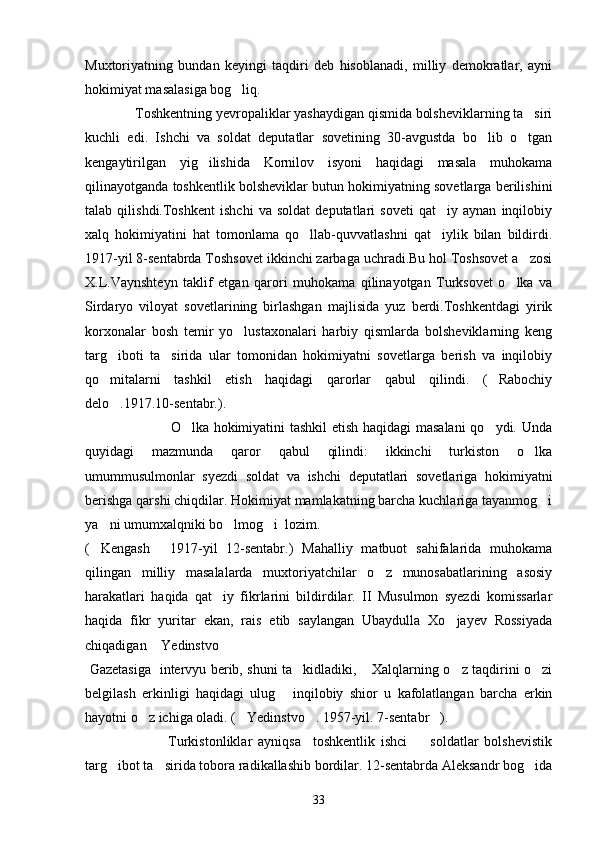 Muxtoriyatning   bundan   keyingi   taqdiri   deb   hisoblanadi,   milliy   demokratlar,   ayni
hokimiyat masalasiga bog liq.
              Toshkentning yevropaliklar yashaydigan qismida bolsheviklarning ta siri	

kuchli   edi.   Ishchi   va   soldat   deputatlar   sovetining   30-avgustda   bo lib   o tgan	
 
kengaytirilgan   yig ilishida   Kornilov   isyoni   haqidagi   masala   muhokama	

qilinayotganda toshkentlik bolsheviklar butun hokimiyatning sovetlarga berilishini
talab   qilishdi.Toshkent   ishchi   va   soldat   deputatlari   soveti   qat iy   aynan   inqilobiy	

xalq   hokimiyatini   hat   tomonlama   qo llab-quvvatlashni   qat iylik   bilan   bildirdi.	
 
1917-yil 8-sentabrda Toshsovet ikkinchi zarbaga uchradi.Bu hol Toshsovet a zosi	

X.L.Vaynshteyn   taklif   etgan   qarori   muhokama   qilinayotgan   Turksovet   o lka   va	

Sirdaryo   viloyat   sovetlarining   birlashgan   majlisida   yuz   berdi.Toshkentdagi   yirik
korxonalar   bosh   temir   yo lustaxonalari   harbiy   qismlarda   bolsheviklarning   keng	

targ iboti   ta sirida   ular   tomonidan   hokimiyatni   sovetlarga   berish   va   inqilobiy	
 
qo mitalarni   tashkil   etish   haqidagi   qarorlar   qabul   qilindi.   ( Rabochiy
 
delo .1917.10-sentabr.).	

                                   O lka hokimiyatini tashkil etish haqidagi masalani  qo ydi. Unda	
 
quyidagi   mazmunda   qaror   qabul   qilindi:   ikkinchi   turkiston   o lka	

umummusulmonlar   syezdi   soldat   va   ishchi   deputatlari   sovetlariga   hokimiyatni
berishga qarshi chiqdilar. Hokimiyat mamlakatning barcha kuchlariga tayanmog i	

ya ni umumxalqniki bo lmog i  lozim.  	
  
( Kengash   1917-yil   12-sentabr.)   Mahalliy   matbuot   sahifalarida   muhokama
 
qilingan   milliy   masalalarda   muxtoriyatchilar   o z   munosabatlarining   asosiy	

harakatlari   haqida   qat iy   fikrlarini   bildirdilar.   II   Musulmon   syezdi   komissarlar	

haqida   fikr   yuritar   ekan,   rais   etib   saylangan   Ubaydulla   Xo jayev   Rossiyada	

chiqadigan  Yedinstvo  	
 
  Gazetasiga   intervyu berib, shuni ta kidladiki,  Xalqlarning o z taqdirini o zi	
   
belgilash   erkinligi   haqidagi   ulug   inqilobiy   shior   u   kafolatlangan   barcha   erkin	

hayotni o z ichiga oladi. ( Yedinstvo . 1957-yil. 7-sentabr ). 	
   
                            Turkistonliklar   ayniqsa     toshkentlik   ishci     soldatlar   bolshevistik	

targ ibot ta sirida tobora radikallashib bordilar. 12-sentabrda Aleksandr bog ida	
  
33 