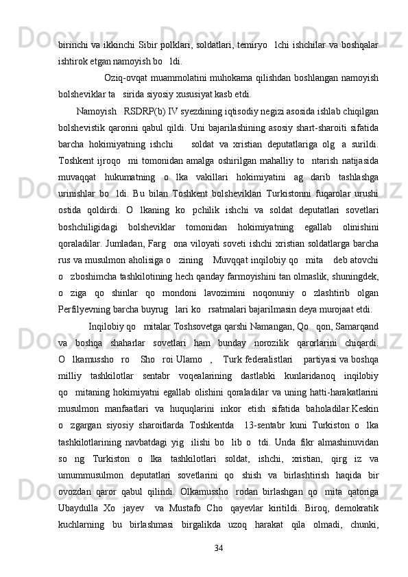 birinchi  va ikkinchi  Sibir polklari, soldatlari, temiryo lchi ishchilar va boshqalar
ishtirok etgan namoyish bo ldi.	

                           Oziq-ovqat muammolatini  muhokama qilishdan boshlangan namoyish
bolsheviklar ta sirida siyosiy xususiyat kasb etdi.	

Namoyish   RSDRP(b) IV syezdining iqtisodiy negizi asosida ishlab chiqilgan
bolshevistik   qarorini   qabul   qildi.   Uni   bajarilashining   asosiy   shart-sharoiti   sifatida
barcha   hokimiyatning   ishchi     soldat   va   xristian   deputatlariga   olg a   surildi.	
 
Toshkent   ijroqo mi   tomonidan   amalga   oshirilgan   mahalliy   to ntarish   natijasida	
 
muvaqqat   hukumatning   o lka   vakillari   hokimiyatini   ag darib   tashlashga	
 
urinishlar   bo ldi.   Bu   bilan   Toshkent   bolsheviklari   Turkistonni   fuqarolar   urushi	

ostida   qoldirdi.   O lkaning   ko pchilik   ishchi   va   soldat   deputatlari   sovetlari	
 
boshchiligidagi   bolsheviklar   tomonidan   hokimiyatning   egallab   olinishini
qoraladilar. Jumladan, Farg ona viloyati soveti  ishchi  xristian soldatlarga barcha	

rus va musulmon aholisiga o zining  Muvqqat inqilobiy qo mita  deb atovchi
   
o zboshimcha tashkilotining hech qanday farmoyishini tan olmaslik, shuningdek,	

o ziga   qo shinlar   qo mondoni   lavozimini   noqonuniy   o zlashtirib   olgan
   
Perfilyevning barcha buyrug lari ko rsatmalari bajarilmasin deya murojaat etdi.	
 
            Inqilobiy qo mitalar Toshsovetga qarshi Namangan, Qo qon, Samarqand	
 
va   boshqa   shaharlar   sovetlari   ham   bunday   norozilik   qarorlarini   chiqardi.
O lkamussho ro  Sho roi Ulamo ,  Turk federalistlari  partiyasi va boshqa	
      
milliy   tashkilotlar   sentabr   voqealarining   dastlabki   kunlaridanoq   inqilobiy
qo mitaning   hokimiyatni   egallab   olishini   qoraladilar   va   uning   hatti-harakatlarini

musulmon   manfaatlari   va   huquqlarini   inkor   etish   sifatida   baholadilar.Keskin
o zgargan   siyosiy   sharoitlarda   Toshkentda     13-sentabr   kuni   Turkiston   o lka
 
tashkilotlarining   navbatdagi   yig ilishi   bo lib   o tdi.   Unda   fikr   almashinuvidan	
  
so ng   Turkiston   o lka   tashkilotlari   soldat,   ishchi,   xristian,   qirg iz   va	
  
umummusulmon   deputatlari   sovetlarini   qo shish   va   birlashtirish   haqida   bir	

ovozdan   qaror   qabul   qilindi.   Olkamussho rodan   birlashgan   qo mita   qatoriga
 
Ubaydulla   Xo jayev     va   Mustafo   Cho qayevlar   kiritildi.   Biroq,   demokratik	
 
kuchlarning   bu   birlashmasi   birgalikda   uzoq   harakat   qila   olmadi,   chunki,
34 