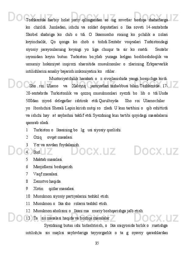 Toshkentda   harbiy   holat   joriy   qilingandan   so ng   sovetlar   boshqa   shaharlarga
ko chirildi.   Jumladan,   ishchi   va   soldat   deputatlari   o lka   soveti   14-sentabrda	
 
Skobel   shahriga   ko chib   o tdi.   O lkamussho roning   ko pchilik   a zolari	
     
keyinchalik,   Qo qonga   ko chob   o tishdi.Sentabr   voqealari   Turkistondagi	
  
siyosiy   jarayonlarning   keyingi   yo liga   chuqur   ta sir   ko rsatdi.   Sentabr	
   
isyonidan   keyin   butun   Turkiston   bo;ylab   yuzaga   kelgan   boshboshdoqlik   va
umumiy   hokimiyat   inqirozi   sharoitida   musulmonlar   o zlarining   Erkparvarlik	

intilishlarini amaliy bajarish imkoniyatini ko rdilar.	

                              Muxtoriyatchilik   harakati   o z   rivojlanishida   yangi   bosqichga   kirdi.	

Sho roi   Ulamo  va  Xaloyiq  jamiyatlari tashabbusi  bilan Toshkentda   17-	
    
20-sentabrda   Turkistonlik   va   qozoq   musulmonlari   syezdi   bo lib   o tdi.Unda	
 
500dan   ziyod   delegatlar   ishtirok   etdi.Qurultoyda   Sho roi   Ulamochilar	
  
yo lboshchisi Sherali Lapin kirish nutqi so zladi. U kun tartibini o qib eshittirdi	
  
va   ishchi   hay at   saylashni   taklif   etdi.Syezdning   kun   tartibi   quyidagi   masalalarni	

qamrab oladi.
1     Turkiston o lkasining bo lg usi siyosiy qurilishi.	
  
2     Oziq   ovqat masalasi.	

3     Yer va suvdan foydalanish.
4     Sud.
5     Maktab masalasi.
6     Masjidlarni boshqarish.
7     Vaqf masalasi.
8     Zemstvo haqida.
9     Xotin   qizlar masalasi.

10   Musulmon siyosiy partiyalarini tashkil etish.
11   Musulmon o lka sho rolarni tashkil etish.	
 
12   Musulmon aholisini o lkani ma muriy boshqarishga jalb etish.	
 
13   Ta sis masalasi haqida va boshqa masalalar.	

                         Syezdning butun ishi birlashtirish, o lka miqyosida birlik o rnatishga	
 
intilish,ta sis   majlisi   saylovlariga   tayyorgarlik   o ta   g oyaviy   qarashlardan	
  
35 