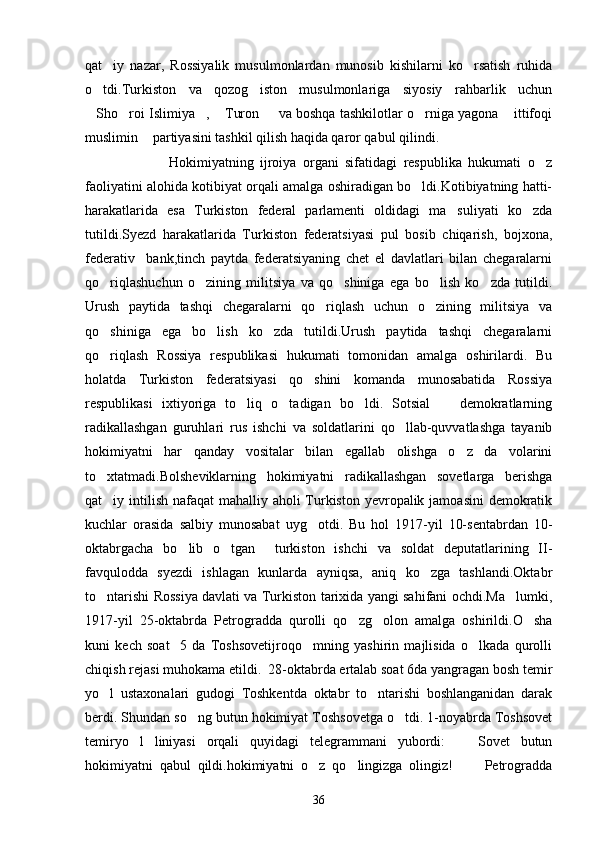 qat iy   nazar,   Rossiyalik   musulmonlardan   munosib   kishilarni   ko rsatish   ruhida 
o tdi.Turkiston   va   qozog iston   musulmonlariga   siyosiy   rahbarlik   uchun	
 
Sho roi Islimiya ,  Turon   va boshqa tashkilotlar o rniga yagona  ittifoqi
      
muslimin  partiyasini tashkil qilish haqida qaror qabul qilindi.	

                          Hokimiyatning   ijroiya   organi   sifatidagi   respublika   hukumati   o z	

faoliyatini alohida kotibiyat orqali amalga oshiradigan bo ldi.Kotibiyatning hatti-	

harakatlarida   esa   Turkiston   federal   parlamenti   oldidagi   ma suliyati   ko zda	
 
tutildi.Syezd   harakatlarida   Turkiston   federatsiyasi   pul   bosib   chiqarish,   bojxona,
federativ     bank,tinch   paytda   federatsiyaning   chet   el   davlatlari   bilan   chegaralarni
qo riqlashuchun   o zining   militsiya   va   qo shiniga   ega   bo lish   ko zda   tutildi.	
    
Urush   paytida   tashqi   chegaralarni   qo riqlash   uchun   o zining   militsiya   va	
 
qo shiniga   ega   bo lish   ko zda   tutildi.Urush   paytida   tashqi   chegaralarni	
  
qo riqlash   Rossiya   respublikasi   hukumati   tomonidan   amalga   oshirilardi.   Bu

holatda   Turkiston   federatsiyasi   qo shini   komanda   munosabatida   Rossiya	

respublikasi   ixtiyoriga   to liq   o tadigan   bo ldi.   Sotsial     demokratlarning	
   
radikallashgan   guruhlari   rus   ishchi   va   soldatlarini   qo llab-quvvatlashga   tayanib	

hokimiyatni   har   qanday   vositalar   bilan   egallab   olishga   o z   da volarini	
 
to xtatmadi.Bolsheviklarning   hokimiyatni   radikallashgan   sovetlarga   berishga	

qat iy intilish nafaqat mahalliy aholi Turkiston yevropalik jamoasini  demokratik

kuchlar   orasida   salbiy   munosabat   uyg otdi.   Bu   hol   1917-yil   10-sentabrdan   10-	

oktabrgacha   bo lib   o tgan     turkiston   ishchi   va   soldat   deputatlarining   II-	
 
favqulodda   syezdi   ishlagan   kunlarda   ayniqsa,   aniq   ko zga   tashlandi.Oktabr	

to ntarishi Rossiya davlati va Turkiston tarixida yangi sahifani ochdi.Ma lumki,	
 
1917-yil   25-oktabrda   Petrogradda   qurolli   qo zg olon   amalga   oshirildi.O sha	
  
kuni   kech   soat     5   da   Toshsovetijroqo mning   yashirin   majlisida   o lkada   qurolli	
 
chiqish rejasi muhokama etildi.  28-oktabrda ertalab soat 6da yangragan bosh temir
yo l   ustaxonalari   gudogi   Toshkentda   oktabr   to ntarishi   boshlanganidan   darak	
 
berdi. Shundan so ng butun hokimiyat Toshsovetga o tdi. 1-noyabrda Toshsovet	
 
temiryo l   liniyasi   orqali   quyidagi   telegrammani   yubordi:     Sovet   butun	
 
hokimiyatni   qabul   qildi.hokimiyatni   o z   qo lingizga   olingiz!       Petrogradda	
  
36 