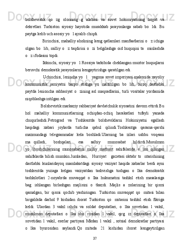 bolshevistik   qo zg olonning   g alabasi   va   sovet   hokimiyatining   hujjat   va  
dekretlari   Turkiston   siyosiy   hayotida   murakkab   jarayonlarga   sabab   bo ldi.   Bu	

paytga kelib uch asosiy yo l ajralib chiqdi.	

                         Birinchisi, mahalliy aholining keng qatlamlari manfaatlarini o z ichiga	

olgan   bo lib,   milliy   o z   taqdirini   o zi   belgilashga   oid   huquqini   ta minlashda	
   
o z ifodasini topdi.	

                         Ikkinchi, siyosiy yo l Rossiya tarkibida cheklangan muxtor huquqlarni	

beruvchi demokratik jarayonlarni kengaytirishga qaratilgan edi.
                     Uchinchisi, lenincha yo l  yagona sovet imperiyasi makonida xayoliy	
 
kommunistik   jamiyatni   barpo   etishga   yo naltirilgan   bo lib,   biroq   dastlabki	
 
paytda   lenioncha   rahbariyat   o zining   asl   maqsadlarini,   turli   vositalar   yordamida	

niqoblashga intilgan edi.
              Bolshevistik markaziy rahbariyat davlatchulik siyosatini davom ettirdi.Bu
hol   mahalliy   kommunistlarning   ochiqdan-ochiq   harakatlari   tufayli   yanada
chuqurlashdi.Petrograd   va   Toshkentda   bolsheviklarni   Hokimiyatni   egallash
haqidagi   xabari   joylarda   turlicha   qabul   qilindi.Toshkentga   qarama-qarshi
mazmundagi   telegrammalar   kela   boshladi.Ularning   ba zilari   ushbu   voqeani	

ma qulladi,   boshqalari   esa   salbiy   munosabat   bildirdi.Musulmon	

yo lboshchilarining   munosabatini   milliy   matbuot   sahifalarida   e lon   qilingan
 
sahifalarda bilish mumkin.Jumladan,  Hurriyat  gazetasi  oktabr to ntarishining	
  
dastlabki   kunlaridayoq   mamlakatdagi   siyosiy   vaziyat   haqida   xabarlar   berdi   ayni
toshkentda   yuzaga   kelgan   vaziyatdan   tashvishga   tushgan   o lka   demokratik	

tashkilotlari   2-noyabrda   muvaqqat   o lka   hukumatini   tashkil   etish   masalasiga	

bag ishlangan   birlashgan   majlisini   o tkazdi.   Majlis   a zolarining   bir   qismi	
  
qamalgan,   bir   qismi   qochib   yashiringan.   Turkiston   muvaqqat   qo mitasi   bilan	

birgalikda   darhol   9   kishidan   iborat   Turkiston   qo mitasini   tashkil   etish   fikriga	

keldi.   Ulardan   3   vakil   ishchi   va   soldat   deputatlari,   o lka   sovetidan   1   vakil,	

musulmon   deputatlari   o lka   sho rosidan   1   vakil,   qirg iz   deputatlari   o lka	
   
sovetidan   1   vakil,   eserlar   partiyasi   Mkdan   1   vakil   ,   sotsial   demokratlar   partiyasi
o lka   byurosidan   saylandi.Qo mitada   21   kishidan   iborat   kengaytirilgan	
 
37 