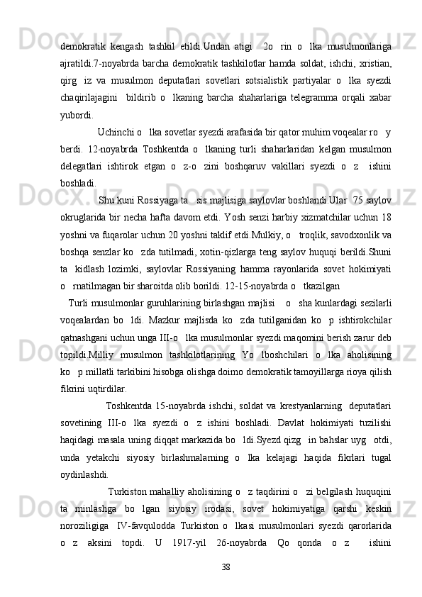 demokratik   kengash   tashkil   etildi.Undan   atigi     2o rin   o lka   musulmonlariga 
ajratildi.7-noyabrda   barcha   demokratik   tashkilotlar   hamda   soldat,   ishchi,   xristian,
qirg iz   va   musulmon   deputatlari   sovetlari   sotsialistik   partiyalar   o lka   syezdi	
 
chaqirilajagini     bildirib   o lkaning   barcha   shaharlariga   telegramma   orqali   xabar	

yubordi.
              Uchinchi o lka sovetlar syezdi arafasida bir qator muhim voqealar ro y	
 
berdi.   12-noyabrda   Toshkentda   o lkaning   turli   shaharlaridan   kelgan   musulmon	

delegatlari   ishtirok   etgan   o z-o zini   boshqaruv   vakillari   syezdi   o z     ishini	
  
boshladi.
              Shu kuni Rossiyaga ta sis majlisiga saylovlar boshlandi.Ular  75 saylov	

okruglarida bir necha hafta davom etdi. Yosh senzi harbiy xizmatchilar uchun 18
yoshni va fuqarolar uchun 20 yoshni taklif etdi.Mulkiy, o troqlik, savodxonlik va	

boshqa senzlar  ko zda tutilmadi, xotin-qizlarga teng saylov huquqi  berildi.Shuni	

ta kidlash   lozimki,   saylovlar   Rossiyaning   hamma   rayonlarida   sovet   hokimiyati	

o rnatilmagan bir sharoitda olib borildi. 12-15-noyabrda o tkazilgan 
 
Turli musulmonlar guruhlarining birlashgan majlisi  o sha kunlardagi sezilarli
  
voqealardan   bo ldi.   Mazkur   majlisda   ko zda   tutilganidan   ko p   ishtirokchilar	
  
qatnashgani uchun unga III-o lka musulmonlar syezdi maqomini berish zarur deb	

topildi.Milliy   musulmon   tashkilotlarining   Yo lboshchilari   o lka   aholisining	
 
ko p millatli tarkibini hisobga olishga doimo demokratik tamoyillarga rioya qilish	

fikrini uqtirdilar.
                        Toshkentda   15-noyabrda   ishchi,   soldat   va   krestyanlarning     deputatlari
sovetining   III-o lka   syezdi   o z   ishini   boshladi.   Davlat   hokimiyati   tuzilishi	
 
haqidagi masala uning diqqat markazida bo ldi.Syezd qizg in bahslar uyg otdi,	
  
unda   yetakchi   siyosiy   birlashmalarning   o lka   kelajagi   haqida   fikrlari   tugal

oydinlashdi.
                           Turkiston mahalliy aholisining o z taqdirini  o zi  belgilash huquqini
 
ta minlashga   bo lgan   siyosiy   irodasi,   sovet   hokimiyatiga   qarshi   keskin	
 
noroziligiga     IV-favqulodda   Turkiston   o lkasi   musulmonlari   syezdi   qarorlarida	

o z   aksini   topdi.   U   1917-yil   26-noyabrda   Qo qonda   o z     ishini	
  
38 