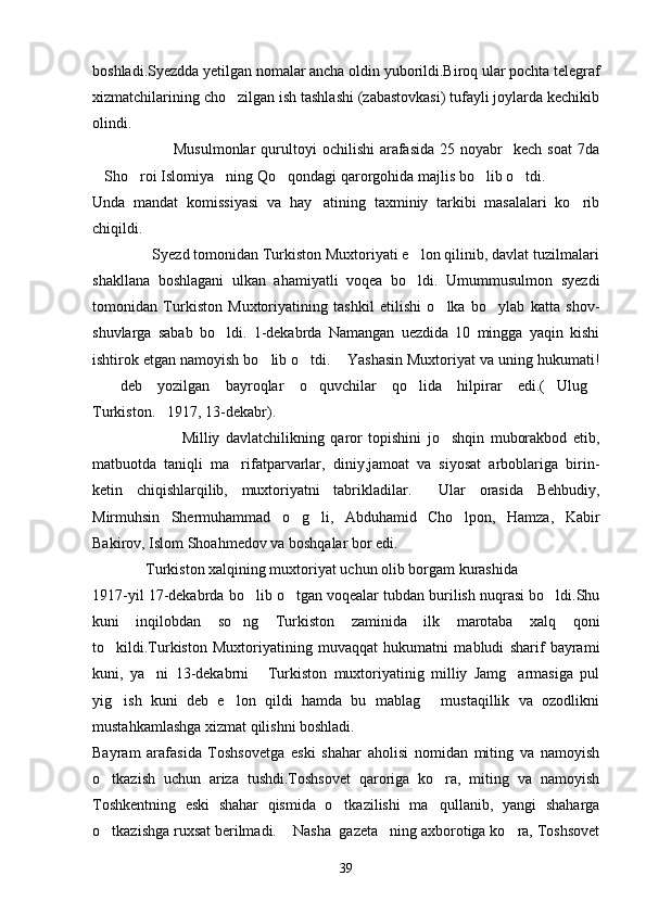 boshladi.Syezdda yetilgan nomalar ancha oldin yuborildi.Biroq ular pochta telegraf
xizmatchilarining cho zilgan ish tashlashi (zabastovkasi) tufayli joylarda kechikib
olindi.
                              Musulmonlar  qurultoyi   ochilishi   arafasida  25  noyabr     kech  soat   7da
Sho roi Islomiya ning Qo qondagi qarorgohida majlis bo lib o tdi.	
     
Unda   mandat   komissiyasi   va   hay atining   taxminiy   tarkibi   masalalari   ko rib	
 
chiqildi.
               Syezd tomonidan Turkiston Muxtoriyati e lon qilinib, davlat tuzilmalari	

shakllana   boshlagani   ulkan   ahamiyatli   voqea   bo ldi.   Umummusulmon   syezdi

tomonidan   Turkiston   Muxtoriyatining   tashkil   etilishi   o lka   bo ylab   katta   shov-	
 
shuvlarga   sabab   bo ldi.   1-dekabrda   Namangan   uezdida   10   mingga   yaqin   kishi	

ishtirok etgan namoyish bo lib o tdi.  Yashasin Muxtoriyat va uning hukumati!	
  
  deb   yozilgan   bayroqlar   o quvchilar   qo lida   hilpirar   edi.( Ulug	
    
Turkiston. 1917, 13-dekabr).	

                              Milliy   davlatchilikning   qaror   topishini   jo shqin   muborakbod   etib,	

matbuotda   taniqli   ma rifatparvarlar,   diniy,jamoat   va   siyosat   arboblariga   birin-	

ketin   chiqishlarqilib,   muxtoriyatni   tabrikladilar.     Ular   orasida   Behbudiy,
Mirmuhsin   Shermuhammad   o g li,   Abduhamid   Cho lpon,   Hamza,   Kabir	
  
Bakirov, Islom Shoahmedov va boshqalar bor edi.
              Turkiston xalqining muxtoriyat uchun olib borgam kurashida 
1917-yil 17-dekabrda bo lib o tgan voqealar tubdan burilish nuqrasi bo ldi.Shu	
  
kuni   inqilobdan   so ng   Turkiston   zaminida   ilk   marotaba   xalq   qoni	

to kildi.Turkiston   Muxtoriyatining   muvaqqat   hukumatni   mabludi   sharif   bayrami	

kuni,   ya ni   13-dekabrni   Turkiston   muxtoriyatinig   milliy   Jamg armasiga   pul	
  
yig ish   kuni   deb   e lon   qildi   hamda   bu   mablag   mustaqillik   va   ozodlikni	
  
mustahkamlashga xizmat qilishni boshladi.
Bayram   arafasida   Toshsovetga   eski   shahar   aholisi   nomidan   miting   va   namoyish
o tkazish   uchun   ariza   tushdi.Toshsovet   qaroriga   ko ra,   miting   va   namoyish	
 
Toshkentning   eski   shahar   qismida   o tkazilishi   ma qullanib,   yangi   shaharga	
 
o tkazishga ruxsat berilmadi.  Nasha  gazeta ning axborotiga ko ra, Toshsovet	
   
39 