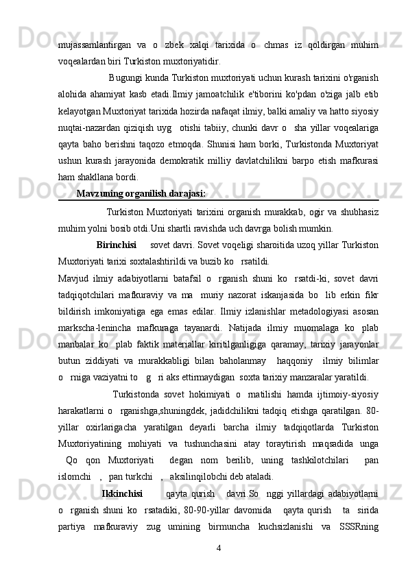 mujassamlantirgan   va   o zbek   xalqi   tarixida   o chmas   iz   qoldirgan   muhim 
voqealardan biri Turkiston muxtoriyatidir.   
            Bugungi kunda Turkiston muxtoriyati uchun kurash tarixini o'rganish
alohida   ahamiyat   kasb   etadi.Ilmiy   jamoatchilik   e'tiborini   ko'pdan   o'ziga   jalb   etib
kelayotgan Muxtoriyat tarixida hozirda nafaqat ilmiy, balki amaliy va hatto siyosiy
nuqtai-nazardan  qiziqish  uyg otishi   tabiiy, chunki   davr  o sha  yillar  voqealariga	
 
qayta   baho   berishni   taqozo   etmoqda.   Shunisi   ham   borki,   Turkistonda   Muxtoriyat
ushun   kurash   jarayonida   demokratik   milliy   davlatchilikni   barpo   etish   mafkurasi
ham shakllana bordi.
Mavzuning organilish darajasi:	

                          Turkiston   Muxtoriyati   tarixini   organish   murakkab,   ogir   va   shubhasiz	
 
muhim yolni bosib otdi.Uni shartli ravishda uch davrga bolish mumkin.	
  
              Birinchisi    sovet davri. Sovet voqeligi sharoitida uzoq yillar Turkiston	

Muxtoriyati tarixi soxtalashtirildi va buzib ko rsatildi.	

Mavjud   ilmiy   adabiyotlarni   batafsil   o rganish   shuni   ko rsatdi-ki,   sovet   davri	
 
tadqiqotchilari   mafkuraviy   va   ma muriy   nazorat   iskanjasida   bo lib   erkin   fikr	
 
bildirish   imkoniyatiga   ega   emas   edilar.   Ilmiy   izlanishlar   metadologiyasi   asosan
markscha-lenincha   mafkuraga   tayanardi.   Natijada   ilmiy   muomalaga   ko plab	

manbalar   ko plab   faktik   materiallar   kiritilganligiga   qaramay,   tarixiy   jarayonlar	

butun   ziddiyati   va   murakkabligi   bilan   baholanmay     haqqoniy     ilmiy   bilimlar
o rniga vaziyatni to g ri aks ettirmaydigan  soxta tarixiy manzaralar yaratildi.	
  
                      Turkistonda   sovet   hokimiyati   o rnatilishi   hamda   ijtimoiy-siyosiy	

harakatlarni   o rganishga,shuningdek,   jadidchilikni   tadqiq   etishga   qaratilgan.   80-	

yillar   oxirlarigacha   yaratilgan   deyarli   barcha   ilmiy   tadqiqotlarda   Turkiston
Muxtoriyatining   mohiyati   va   tushunchasini   atay   toraytirish   maqsadida   unga
Qo qon   Muxtoriyati   degan   nom   berilib,   uning   tashkilotchilari   pan	
   
islomchi , pan turkchi , aksilinqilobchi deb ataladi.	
   
                      Ikkinchisi     qayta   qurish   davri.So nggi   yillardagi   adabiyotlarni	
   
o rganish   shuni   ko rsatadiki,   80-90-yillar   davomida   qayta   qurish   ta sirida	
    
partiya   mafkuraviy   zug umining   birmuncha   kuchsizlanishi   va   SSSRning	

4 