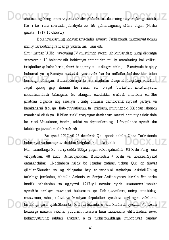 aholisining   keng   ommaviy   rus   aksilinqilobchi   to dalarning   nayranglariga   uchib,
Ko r-ko rona   ravishda   jabrdiyda   bo lib   qolmasligining   oldini   olgan   (Nasha	
  
gazeta 1917,15-dekabr)	

             Bolsheviklarning ikkiyuzlamachilik siyosati Turkistonda muxtoriyat uchun
milliy harakatning rahbariga yaxshi ma lum edi.	

Shu jihatdan U.Xo jayevning IV-musulmon syezdi ish kunlaridagi nutqi diqqatga	

sazovordir.   U   bolshevistik   hokimiyat   tomonidan   milliy   masalaning   hal   etilishi
istiqbollariga baho berib, shuni haqqoniy ta kidlagan ediki,    Rossiyada haqiqiy	
 
hukumat   yo q.Rossiya   hududida   yashovchi   barcha   millatlar   bolsheviklar   bilan	

kurashga   otlangan.   Butun   Rossiya   ta sis   majlisini   chaqirich   haqidagi   vazifalar	

faqat   quruq   gap   ekanini   ko rsatar   edi.   Faqat   Turkiston   muxtoriyatini	

mustahkamlash   bilangina,   ko zlangan   ozodlikka   erishish   mumkin   edi.Shu

jihatdan   olganda   eng   asosiysi   ,   xalq   ommasi   demokratik   siyosat   partiya   va
harakatlarni faol qo llab-quvvatlashni ta minlash, shuningdek, Xalqdan ishonch	
 
mandatini olish yo li bilan shakllanayotgan davlat tuzilmasini qonuniylashtirishda

ko rindi.Musulmon,   ishchi,   soldat   va   deputatlarning     I-favqulodda   syezdi   shu	

talablarga javob berishi kerak edi.
                               Bu syezd 1917-yil 25-dekabrda Qo qonda ochildi.Unda Turkistonda	

hokimiyat va boshqaruv shaklini belgilash ko zda tutildi.	

Ma lumotlarga   ko ra   syezdda   200ga   yaqin   vakil   qatnashdi:   93   kishi   Farg ona	
  
viloyatidan,   40   kishi   Samarqanddan,   Buxorodan   4   kishi   va   hokazo..Syezd
qatnashchilari   13-dekabrda   halok   bo lganlar   xotirasi   uchun   Qur on   tilovat	
 
qildilar.Shundan   so ng   delegatlar   hay at   tarkibini   saylashga   kirishdi.Uning	
 
tarkibiga   jumladan,   Abdulla   Avloniy   va   Sanjar   Asfandiyorov   kiritildi.Bir   necha
kunlik   bahslardan   so ng,syezd   1917-yil   noyabr   oyida   umummusulmonlar	

syezdida   tuzilgan   muvaqqat   hukumatni   qo llab-quvvatlash,   uning   tarkibidagi	

musulmon,   ishci,   soldat   va   krestyan   deputatlari   syezdida   saylangan   vakillarni
kiritishga qaror qildi.Shuni ta kidlash lozimki, o sha kunlarda syezdda V.I.Lenin	
 
huzuriga   maxsus   vakillar   yuborish   masalasi   ham   muhokama   etildi.Zotan,   sovet
hokimiyatining   rahbari   shaxsan   o zi   turkistonliklarga   muxtoriyat   qanday	

40 