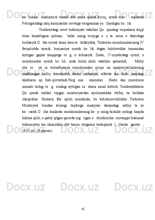 bo lishini     tushuntirib   beradi   deb   umid   qilindi.Biroq,   syezd   oxir     oqibatda 
Petrograddagi xalq komissarlar sovetiga telegramma yo llaydigan bo ldi.	
 
                         Toshkentdagi  sovet  hokimiyati  vakillari  Qo qondagi  voqealarni  diqqt

bilan   kuzatibgina   qolmay,     balki   uning   rivojiga   o z   ta sirini   o tkazishga
  
boshlaydi.O lka syezdi shuni ham ta kidlaydiki, Turkiston musulmonlarining IV	
 
favqulodda   syezdi,   burjuaziya   syezdi   bo ldi   degan   bolsheviklar   tomonidan	

aytilgan   gaplar   haqiqatga   to g ri   kelmaydi.   Zotan,   27-noyabrdagi   syezd,   u	
 
musulmonlar   syezdi   bo lib,   unda   butun   aholi   vakillari   qatnashdi.     Milliy	
 
sho ro   ya ni   butunRossiya   musulmonlari   ijroqo mi   muxtoriyatchilarning	
   
shakllangan   milliy   demokratik   davlat   rahbariyat   sifatida   tan   olish,   haqidagi
talablarni   qo llab-quvvatladi.Farg ona     ulamolari   Hadis dan   musulmon	
   
ummati   birligi   to g risidagi   aytilgan   so zlarni   misol   keltirib   Toshkentliklarni	
  
Qo qonda   tashkil   topgan   muxtoriyardan   ayrilmaslikka   ittifoq   va   birlikka	

chaqirdilar.   Shularni   fikr   qilish   mumkinki,   bu   kelishmovchiliklar   Turkiston
Muxtoiyati   bundan   keyingi   taqdiriga   muayyan   darajadagi   salbiy   ta sir	

ko rsatdi.O sha   kunlarda   musulmonlarning   ko p   ming   kishilik   mitingi   haqida	
  
hikoya qilib, u qabul qilgan qarorda yig ilgan o zboshimcha  muvaqqat hukumat	
 
hokimiyatni   tan   olmaydilar   deb   bayon   etilganini   tasdiqlaydi.   ( Nasha     gazeta ,	
 
1917-yil, 18-yanvar)
41 